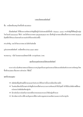 รายละเอียดของผลิตภัณฑ
ชื่อ : ยาเม็ดเคลือบสมุนไพรขี้เหล็ก (KASSIA)
เปนผลิตภัณฑ ที่ไดจากการสกัดสารสําคัญที่มีอยูในใบออนของตนขี้เหล็ก (Siamese cassia) สารสําคัญที่ไดจัดอยูในกลุม
โครโมนส (chromones) ไดแก แอนไฮโดรบาราคอล (anhydrobarakol) และ เมื่อเขาสูรางกายจะเปลี่ยนเปนสารบาราคอล (barakol)
มีฤทธิ์ทําใหสงบระงับคลายกังวล และชวยใหนอนหลับงายขึ้น
สาระสําคัญ : แอนไฮโดรบาราคอล 20 มิลลิกรัมตอเม็ด
รูปแบบของผลิตภัณฑ : ยาเม็ดเคลือบ (Film-coated tablet)
ขนาดบรรจุ : 7 เม็ด ในแผงยาแบบลิสเตอรแพ็ค บรรจุกลองละ 2 แผง
จุดแข็งและจุดออนของบริษัทและผลิตภัณฑ
จากการประเมินศักยภาพของบริษัทสามารถสรุปจุดแข็งและจุดออนของบริษัทและผลิตภัณฑยาจากสารสกัดสมุนไพร
ขี้เหล็ก KASSIA ที่จะออกวางจําหนาย ไดดังนี้
จุดแข็ง (Strengths)
⇒ ผลิตภัณฑมีรูปลักษณที่สวยงามและรับประทานไดงายกวาเนื่องจากเม็ดยามีขนาดเล็ก
⇒ ในแตละเม็ดยามีปริมาณสารสําคัญที่แนนอนซึ่งผานกระบวนการสกัดและทําใหบริสุทธิ์ ทําใหมีประสิทธิภาพที่ดีและ
แนนอนกวาผลิตภัณฑของคูแขง
⇒ มีการดําเนินการสงเสริมการตลาดที่หลากหลายและเจาะตรงไปยังกลุมเปาหมาย
⇒ มีการจัดการบริหารที่ดี และมีบุคลากรที่มีความชํานาญเฉพาะทางเภสัชกรรมและการบริหารธุรกิจ
 