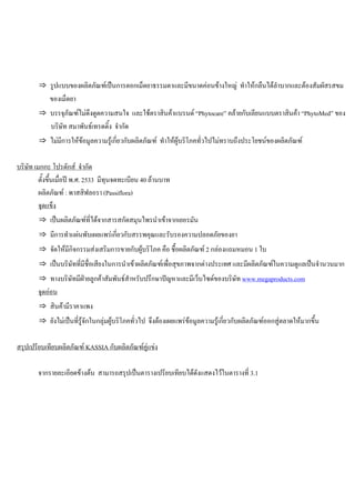 ⇒ รูปแบบของผลิตภัณฑเปนการตอกเม็ดยาธรรมดาและมีขนาดคอนขางใหญ ทําใหกลืนไดลําบากและตองสัมผัสรสขม
ของเม็ดยา
⇒ บรรจุภัณฑไมดึงดูดความสนใจ และใชตราสินคาแบรนด “Phytocare” คลายกับเลียนแบบตราสินคา “PhytoMed” ของ
บริษัท สมาพันธเทรดดิ้ง จํากัด
⇒ ไมมีการใหขอมูลความรูเกี่ยวกับผลิตภัณฑ ทําใหผูบริโภคทั่วไปไมทราบถึงประโยชนของผลิตภัณฑ
บริษัท เมกกะ โปรดักส จํากัด
ตั้งขึ้นเมื่อป พ.ศ. 2533 มีทุนจดทะเบียน 40 ลานบาท
ผลิตภัณฑ : พาสสิฟลอรา (Passiflora)
จุดแข็ง
⇒ เปนผลิตภัณฑที่ไดจากสารสกัดสมุนไพรนําเขาจากเยอรมัน
⇒ มีการทําแผนพับเผยแพรเกี่ยวกับสรรพคุณและรับรองความปลอดภัยของยา
⇒ จัดใหมีกิจกรรมสงเสริมการขายกับผูบริโภค คือ ชื้อผลิตภัณฑ 2 กลองแถมหมอน 1 ใบ
⇒ เปนบริษัทที่มีชื่อเสียงในการนําเขาผลิตภัณฑเพื่อสุขภาพจากตางประเทศ และมีผลิตภัณฑในความดูแลเปนจํานวนมาก
⇒ ทางบริษัทมีฝายลูกคาสัมพันธสําหรับปรึกษาปญหาและมีเว็บไซดของบริษัท www.megaproducts.com
จุดออน
⇒ สินคามีราคาแพง
⇒ ยังไมเปนที่รูจักในกลุมผูบริโภคทั่วไป จึงตองเผยแพรขอมูลความรูเกี่ยวกับผลิตภัณฑออกสูตลาดใหมากขึ้น
สรุปเปรียบเทียบผลิตภัณฑ KASSIA กับผลิตภัณฑคูแขง
จากรายละเอียดขางตน สามารถสรุปเปนตารางเปรียบเทียบไดดังแสดงไวในตารางที่ 3.1
 