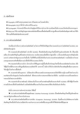 2) กลุมเปาหมาย
♦ Geographic อาศัยในเขตกรุงเทพมหานคร ปริมณฑล และในเขตตัวเมือง
♦ Demographic อายุ 35 ขึ้นไป ระดับรายได B and Up
♦ Psychographic ทํางานหนักใชเวลาสวนใหญทุมเทใหกับการทํางาน มีภาวะเครียดหรือมีภาวะนอนไมหลับเนื่องจากอายุมาก
♦ Behavioral ใหความสําคัญกับคุณภาพของผลิตภัณฑซึ่งยอมซื้อผลิตภัณฑที่ราคาสูงเพื่อแลกกับผลิตภัณฑคุณภาพดี และใหยัง
ใหความเชื่อถือผลิตภัณฑจากธรรมชาติ
3) การวางตําแหนงผลิตภัณฑ
กอนที่จะกลาวถึงการวางตําแหนงผลิตภัณฑ จะวิเคราะหใหเห็นถึงปญหาถึงความแตกตางระหวางผลิตภัณฑ KASSIA และ
ผลิตภัณฑของคูแขง
• ความแตกตางดานผลิตภัณฑ กลาวคือ KASSIA เปนผลิตภัณฑจากสมุนไพรขี้เหล็กในรูปแบบทันสมัย คือ เปนยาเม็ด
เคลือบ มีการผลิตใหอยูในรูปที่งายตอการรับประทาน และมีขนาดของเม็ดที่เล็กกวาคูแขงอื่น ๆ เนื่องจากมีปริมาณสารสําคัญในเม็ด
มากกวา (สกัดสารสําคัญออกมาจากใบขี้เหล็ก ไมไดใชใบแหงขี้เหล็กเปนสวนประกอบหลักของผลิตภัณฑ) รวมทั้งยังมีการกําหนด
มาตรฐานของสารสกัดเพื่อเพิ่มความนาเชื่อถือใหกับ KASSIA อีกดวย
• ความแตกตางดานการบริการ มีการบริการใหขอมูลความรูเบื้องตนเกี่ยวกับสมุนไพรขี้เหล็กและผลิตภัณฑ KASSIA เพื่อ
ใหผูบริโภคที่ตองการทราบขอมูลเพิ่มเติมสามารถติดตอได นอกจากนี้ ยังมีการใหบริการจัดสงสินคาทางพัสดุเพื่อเพิ่มความสะดวก
ใหแกผูบริโภคในการซื้อสินคา
• ความแตกตางดานบุคลากร บริษัทจะทําการฝกอบรมพนักงานขายทุกคนของบริษัทใหมีความรูความเขาใจอยางกระจาง
และชัดเจนเกี่ยวกับคุณประโยชนของผลิตภัณฑ เพื่อสามารถทําการเสนอขายไดอยางนาเชื่อถือ และยังมีการอบรมเรื่องเทคนิคการ
ขายและจิตวิทยาการขายอีกดวย
• ความแตกตางดานภาพลักษณ บริษัทจะเนนเรื่องการสรางภาพลักษณสินคาและตราสินคา KASSIA เพื่อใหผูบริโภคเกิด
ความมั่นใจและเชื่อถือในผลิตภัณฑ รวมถึงผลิตภัณฑที่จะออกใหมในอนาคตภายใตตราสินคาดังกลาวอีกดวย
ดังนั้น เราสามารถวางตําแหนง KASSIA ไดดังนี้
♥ การวางตําแหนงผลิตภัณฑดายคุณลักษณะ (Attribute Positioning): KASSIA เปนผลิตภัณฑสมุนไพรที่มีรูปลักษณสวย
งาม และมีรูปแบบที่สะดวกในการรับประทาน
♥ การวางตําแหนงผลิตภัณฑดานการแขงขัน (Competitor Positioning): KASSIA มีฤทธิ์และประสิทธิผลมากกวาผลิต
ภัณฑสมุนไพรขี้เหล็กในจํานวนเม็ดเทากัน และผานกระบวนการผลิตที่มีมาตรฐานเพื่อใหไดผลิตภัณฑที่มีคุณภาพ
 