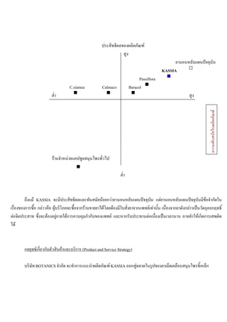 ประสิทธิผลของผลิตภัณฑ
สูง
ยานอนหลับแผนปจจุบัน
KASSIA
Passiflora
C.siamea Calmaco Baracol
ตํ่า สูง
รานจําหนายแคปซูลสมุนไพรทั่วไป
ตํ่า
ถึงแม KASSIA จะมีประสิทธิผลและทันสมัยนอยกวายานอนหลับแผนปจจุบัน แตยานอนหลับแผนปจจุบันมีขอจํากัดใน
เรื่องของการซื้อ กลาวคือ ผูบริโภคจะซื้อจากรานขายยาไดโดยตองมีใบสั่งยาจากแพทยเทานั้น เนื่องจากยาดังกลาวเปนวัตถุออกฤทธิ์
ตอจิตประสาท ซึ่งจะตองอยูภายใตการควบคุมกํากับของแพทย และหากรับประทานตอเนื่องเปนเวลานาน อาจทําใหเกิดการเสพติด
ได
กลยุทธเกี่ยวกับตัวสินคาและบริการ (Product and Service Strategy)
บริษัท BOTANICS จํากัด จะทําการแนะนําผลิตภัณฑ KASSIA ออกสูตลาดในรูปของยาเม็ดเคลือบสมุนไพรขี้เหล็ก
ความทันสมัยในผลิตภัณฑ
 