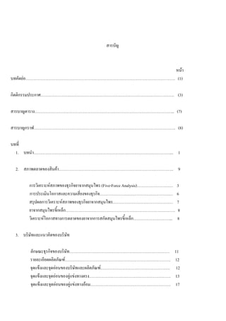 สารบัญ
หนา
บทคัดยอ…………………………………………………………………………………………………. (1)
กิตติกรรมประกาศ………………………………………………………………………………………. (3)
สารบาญตาราง…………………………………………………………………………………………... (7)
สารบาญกราฟ……………………………………………………………………………………………. (8)
บทที่
1. บทนํา…………………………………………………………………………………………... 1
2. สภาพตลาดของสินคา………………………………………………………………………….. 9
การวิเคราะหสภาพของธุรกิจยาจากสมุนไพร (Five-Force Analysis)……………………… 3
การประเมินโอกาสและความเสี่ยงของธุรกิจ…………………………………………….… 6
สรุปผลการวิเคราะหสภาพของธุรกิจยาจากสมุนไพร……………………………………… 7
ยาจากสมุนไพรขี้เหล็ก………………………………………………………………………. 8
วิเคราะหโอกาสทางการตลาดของยาจากการสกัดสมุนไพรขี้เหล็ก………………………... 8
3. บริษัทและแนวคิดของบริษัท
ลักษณะธุรกิจของบริษัท………………………………………………………………… 11
รายละเอียดผลิตภัณฑ……………………………………………………………………. 12
จุดแข็งและจุดออนของบริษัทและผลิตภัณฑ……………………………………………. 12
จุดแข็งและจุดออนของคูแขงทางตรง……………………………………………………. 13
จุดแข็งและจุดออนของคูแขงทางออม…………………………………………………… 17
 