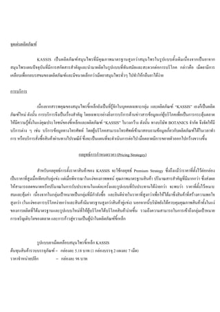จุดเดนผลิตภัณฑ
KASSIS เปนผลิตภัณฑสมุนไพรที่มีคุณภาพมาตรฐานสูงกวาสมุนไพรในรูปแบบดั้งเดิมเนื่องจากเปนยาจาก
สมุนไพรแผนปจจุบันที่มีการสกัดสารสําคัญและนํามาผลิตในรูปแบบที่ทันสมัยและสะดวกตอการบริโภค กลาวคือ เม็ดยามีการ
เคลือบเพื่อกลบรสขมของผลิตภัณฑและมีขนาดเล็กกวาเม็ดยาสมุนไพรทั่วๆ ไปทําใหกลืนยาไดงาย
การบริการ
เนื่องจากสรรพคุณของสมุนไพรขี้เหล็กยังเปนที่รูจักในบุคคลเฉพาะกลุม และผลิตภัณฑ “KASSIS” เองก็เปนผลิต
ภัณฑใหม ดังนั้น การบริการจึงเปนเรื่องสําคัญ โดยเฉพาะอยางยิ่งการบริการดานขาวสารขอมูลแกผูบริโภคเพื่อเปนการกระตุนตลาด
ใหมีความรูทั้งในแงคุณประโยชนของขี้เหล็กและผลิตภัณฑ “KASSIS” ในวงกวาง ดังนั้น ทางบริษัท BOTANICS จํากัด จึงจัดใหมี
บริการตาง ๆ เชน บริการขอมูลทางโทรศัพท โดยผูบริโภคสามารถโทรศัพทเขามาสอบถามขอมูลเกี่ยวกับผลิตภัณฑไดในเวลาทํา
การ หรือบริการสั่งซื้อสินคาผานทางไปรษณีย ซึ่งจะเปนแผนที่จะดําเนินการตอไป เมื่อตลาดมีการขยายตัวออกไปกวางขวางขึ้น
กลยุทธการกําหนดราคา (Pricing Strategey)
สําหรับกลยุทธการตั้งราคาสินคาของ KASSIS จะใชกลยุทธ Premium Strategy ซึ่งถึงแมวาราคาที่ตั้งไวตอกลอง
เปนราคาที่สูงเมื่อเทียบกับคูแขง แตเมื่อพิจารณาในแงของภาพพจน คุณภาพมาตรฐานสินคา ปริมาณสารสําคัญที่มีมากกวา ซึ่งสงผล
ใหสามารถลดขนาดหรือปริมาณในการรับประทานในแตละครั้งและรูปแบบที่รับประทานไดงายกวา จะพบวา ราคาที่ตั้งไวเหมาะ
สมและคุมคา เนื่องจากในกลุมเปาหมายเปนกลุมที่มีกําลังซื้อ และยินดีจายในราคาที่สูงกวาเพื่อใหไดมาซึ่งสินคาที่สรางความพอใจ
สูงกวา (ในแงของการบริโภคงายกวาและสินคามีมาตรฐานสูงกวาสินคาคูแขง) นอกจากนี้บริษัทยังไดควบคุมคุณภาพสินคาทั้งในแง
ของการผลิตที่ไดมาตรฐานและรูปแบบใหมที่ใหผูบริโภคไดบริโภคสินคางายขึ้น รวมถึงความสามารถในการเขาถึงกลุมเปาหมาย
การเจริญเติบโตของตลาด และการกาวสูความเปนผูนําในผลิตภัณฑขี้เหล็ก
รูปแบบยาเม็ดเคลือบสมุนไพรขี้เหล็ก KASSIS
ตนทุนสินคารวบบรรจุภัณฑ = กลองละ 5.18 บาท (1 กลองบรรจุ 2 แผงละ 7 เม็ด)
ราคาจําหนายปลีก = กลองละ 98 บาท
 
