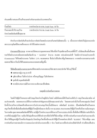 สวนลดที่เราเสนอแกรานคาจะแตกตางกันตามแตละประเภทของราน
รานคาสง ราคาจําหนาย 56 บาท, Credit Term 30 วัน
รานขายยาทั่วไป และราน ราคาจําหนาย 70 บาท, Credit Term 30 วัน
จําหนายผลิตภัณฑเพื่อสุขภาพ
สําหรับการจัดสงสินคาจะดําเนินการจัดสงโดยพนักงานขายในเขตรับผิดชอบนั้น ๆ เนื่องจากการจัดสงไมยุงยากมากนัก
เพราะบรรจุภัณฑมีขนาดเล็กและเบา ทําใหงายตอการขนสง
กําหนดกลวิธีการขาย หากทางบริษัทจะบรรลุยอดขายและไดมาซึ่งกําไรสุทธิตามเปาหมายที่ตั้งไว บริษัทจะตองตั้งเปายอด
ขายใหพนักงานขายมียอดขายผลิตภัณฑรวม “ KASSIA” จํานวน 20,000 กลองตอคนตอป โดยมีการกําหนดคานายหนา
(Commission) ใหกับพนักงานขาย ในอัตรา 2.5% ของยอดขาย ซึ่งนับวาเปนอัตราที่จูงใจพอสมควร หากพนักงานขายสามารถทํา
ยอดขายไดมาก ก็จะยิ่งไดรับผลตอบแทนจากยอดขายที่สูงขึ้น
วิธีคัดเลือกพนักงานขาย คุณสมบัติของพนักงานขายของบริษัท BOTANICSจํากัด ไดระบุไวดังนี้
♦ เพศชาย/หญิง อายุ 24-30 ป
♦ วุฒิการศึกษา ไมตํ่ากวาปวส. หรืออนุปริญญา ไมจํากัดสาขา
♦ บุคลิกดี มนุษยสัมพันธดี
♦ หากมีประสบการณดานการขาย จะพิจารณาเปนพิเศษ
กลยุทธการสงเสริมการตลาด
โดยทั่วไปผูบริโภคจะทราบดีวาสมุนไพรสวนใหญมีประโยชน แตมีนอยคนที่เขาใจอยางแทจริงวา สมุนไพรแตละชนิด แต
ละสวนของตน ตลอดจนกรรมวิธีในการสกัดสารสําคัญออกมามีลักษณะแตกตางกัน โดยเฉพาะอยางยิ่งในเรื่องของคุณประโยชน
อีกทั้งโอกาสในการเกิดผลขางเคียงจากการรับประทานสมุนไพรนั้นมีนอยมาก ผลิตภัณฑ KASSIA เปนผลิตภัณฑใหมในตลาด
สมุนไพรขี้เหล็กซึ่งยังเปนผลิตภัณฑที่ผูบริโภครูจักนอยมาก ดังนั้น หาก KASSIA สามารถแสดงใหผูบริโภคเห็นถึงความมีมาตรฐาน
ในการผลิต คุณภาพของผลิตภัณฑที่ไดรับ จะมีผูบริโภคจํานวนมากที่หันมาบริโภค KASSIA ดังนั้น สื่อที่เลือกใชจึงมีความจําเปนใน
การเขาถึงกลุมผูบริโภค จะตองใหกลุมเปาหมายไดรับขาวสารที่สงไปใหไดมากที่สุด ทําใหการสงเสริมการตลาดในชวงแรกจะเนน
ที่การใหขอมูลแกผูบริโภคเกี่ยวกับคุณประโยชนสมุนไพรขี้เหล็กและทําใหผูบริโภคจดจําตราสินคา “KASSIA” ใหมากที่สุด แผน
การสงเสริมการตลาดจะมีการวางแผนแบงการดําเนินงานออกเปน 3 ชวง โดยชวงแรกเปนชวงกอนเปดตัวสินคา ชวงที่สองเปนชวง
 