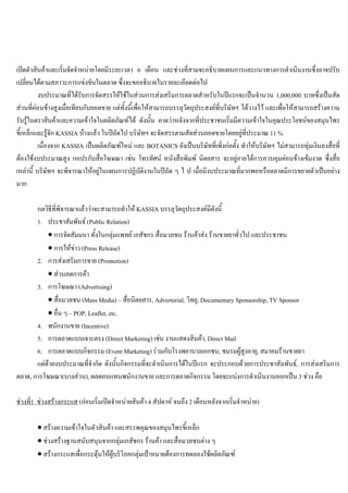 เปดตัวสินคาและเริ่มจัดจําหนายโดยมีระยะเวลา 6 เดือน และชวงที่สามจะอธิบายแผนการและแนวทางการดําเนินงานซึ่งอาจปรับ
เปลี่ยนไดตามสภาวะการแขงขันในตลาด ซึ่งจะขออธิบายในรายละเอียดตอไป
งบประมาณที่ไดรับการจัดสรรใหใชในสวนการสงเสริมการตลาดสําหรับในปแรกจะเปนจํานวน 1,000,000 บาทซึ่งเปนสัด
สวนที่คอนขางสูงเมื่อเทียบกับยอดขาย แตทั้งนี้เพื่อใหสามารถบรรลุวัตถุประสงคที่บริษัทฯ ไดวางไว และเพื่อใหสามารถสรางความ
รับรูในตราสินคาและความเขาใจในผลิตภัณฑได ดังนั้น คาดวาหลังจากที่ประชาชนเริ่มมีความเขาใจในคุณประโยชนของสมุนไพร
ขี้เหล็กและรูจัก KASSIA บางแลว ในปถัดไป บริษัทฯ จะจัดสรรตามสัดสวนยอดขายโดยอยูที่ประมาณ 11 %
เนื่องจาก KASSIA เปนผลิตภัณฑใหม และ BOTANICS ยังเปนบริษัทที่เพิ่งกอตั้ง ทําใหบริษัทฯ ไมสามารถทุมเงินลงสื่อที่
ตองใชงบประมาณสูง กอปรกับสื่อโฆษณา เชน โทรทัศน หนังสือพิมพ นิตยสาร จะอยูภายใตการควบคุมคอนขางเขมงวด ซึ่งสื่อ
เหลานี้ บริษัทฯ จะพิจารณาใหอยูในแผนการปฏิบัติงานในปถัด ๆ ไ ป เมื่อมีงบประมาณที่มากพอหรือตลาดมีการขยายตัวเปนอยาง
มาก
กลวิธีที่พิจารณาแลววาจะสามารถทําให KASSIA บรรลุวัตถุประสงคมีดังนี้
1. ประชาสัมพันธ (Public Relation)
• การจัดสัมมนา ทั้งในกลุมแพทย เภสัชกร สื่อมวลชน รานคาสง รานขายยาทั่วไป และประชาชน
• การใหขาว (Press Release)
2. การสงเสริมการขาย (Promotion)
• สวนลดการคา
3. การโฆษณา (Advertising)
• สื่อมวลชน (Mass Media) – สื่อนิตยสาร, Advertorial, วิทยุ, Documentary Sponsorship, TV Sponsor
• อื่น ๆ – POP, Leaflet, etc.
4. พนักงานขาย (Incentive)
5. การตลาดแบบเจาะตรง (Direct Marketing) เชน งานแสดงสินคา, Direct Mail
6. การตลาดแบบกิจกรรม (Event Marketing) รวมกับโรงพยาบาลเอกชน, ชมรมผูสูงอายุ, สมาคมรานขายยา
แตดวยงบประมาณที่จํากัด ดังนั้นกิจกรรมที่จะดําเนินการไดในปแรก จะประกอบดวยการประชาสัมพันธ, การสงเสริมการ
ตลาด, การโฆษณา(บางสวน), ผลตอบแทนพนักงานขาย และการตลาดกิจกรรม โดยจะแบงการดําเนินงานออกเปน 3 ชวง คือ
ชวงที่1 ชวงสรางกระแส (กอนเริ่มเปดจําหนายสินคา 4 สัปดาห จนถึง 2 เดือนหลังจากเริ่มจําหนาย)
• สรางความเขาใจในตัวสินคา และสรรพคุณของสมุนไพรขี้เหล็ก
• ชวงสรางฐานสนับสนุนจากกลุมเภสัชกร รานคา และสื่อมวลชนตาง ๆ
• สรางกระแสเพื่อกระตุนใหผูบริโภคกลุมเปาหมายตองการทดลองใชผลิตภัณฑ
 