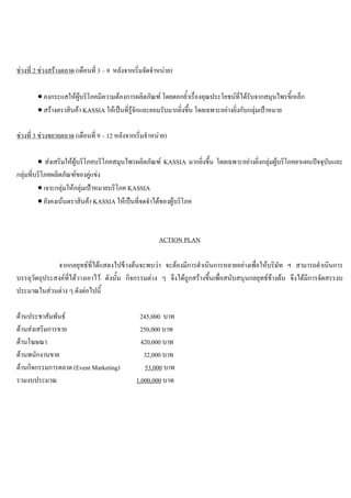 ชวงที่ 2 ชวงสรางตลาด (เดือนที่ 3 – 9 หลังจากเริ่มจัดจําหนาย)
• คงกระแสใหผูบริโภคมีความตองการผลิตภัณฑ โดยตอกยํ้าเรื่องคุณประโยชนที่ไดรับจากสมุนไพรขี้เหล็ก
• สรางตราสินคา KASSIA ใหเปนที่รูจักและยอมรับมากยิ่งขึ้น โดยเฉพาะอยางยิ่งกับกลุมเปาหมาย
ชวงที่ 3 ชวงขยายตลาด (เดือนที่ 9 – 12 หลังจากเริ่มจําหนาย)
• สงเสริมใหผูบริโภคบริโภคสมุนไพรผลิตภัณฑ KASSIA มากยิ่งขึ้น โดยเฉพาะอยางยิ่งกลุมผูบริโภคยาแผนปจจุบันและ
กลุมที่บริโภคผลิตภัณฑของคูแขง
• เจาะกลุมใหกลุมเปาหมายบริโภค KASSIA
• ยังคงเนนตราสินคา KASSIA ใหเปนที่จดจําไดของผูบริโภค
ACTION PLAN
จากกลยุทธที่ไดแสดงไปขางตนจะพบวา จะตองมีการดําเนินการหลายอยางเพื่อใหบริษัท ฯ สามารถดําเนินการ
บรรลุวัตถุประสงคที่ไดวางเอาไว ดังนั้น กิจกรรมตาง ๆ จึงไดถูกสรางขึ้นเพื่อสนับสนุนกลยุทธขางตน จึงไดมีการจัดสรรงบ
ประมาณในสวนตาง ๆ ดังตอไปนี้
ดานประชาสัมพันธ 245,000 บาท
ดานสงเสริมการขาย 250,000 บาท
ดานโฆษณา 420,000 บาท
ดานพนักงานขาย 32,000 บาท
ดานกิจกรรมการตลาด (Event Marketing) 53,000 บาท
รวมงบประมาณ 1,000,000 บาท
 