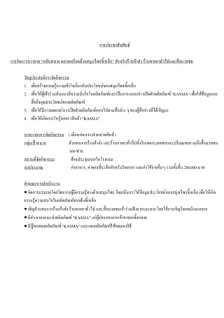 การประชาสัมพันธ
การจัดการบรรยาย “หลับสบาย คลาดเครียดดวยสมุนไพรขี้เหล็ก” สําหรับรานคาสง รานขายยาทั่วไปและสื่อมวลชน
วัตถุประสงคการจัดกิจกรรม
1. เพื่อสรางความรูความเขาใจเกี่ยวกับประโยชนของสมุนไพรขี้เหล็ก
2. เพื่อใหผูเขารวมสัมมนามีความมั่นใจในผลิตภัณฑและเปนการแถลงขาวเปดตัวผลิตภัณฑ “KASSIA” เพื่อใหขอมูลและ
สื่อถึงคุณประโยชนของผลิตภัณฑ
3. เพื่อใหมีการเผยแพรการเปดตัวผลิตภัณฑออกไปตามสื่อตาง ๆ ของผูสื่อขาวที่ไดเชิญมา
4. เพื่อใหเกิดการรับรูตอตราสินคา “KASSIA”
ระยะเวลาการจัดกิจกรรม 1 เดือนกอนวางจําหนายสินคา
กลุมเปาหมาย ตัวแทนจากรานคาสง และรานขายยาทั่วไปทั้งในเขตกรุงเทพฯและปริมณฑลรวมถึงสื่อมวลชน
160 ทาน
สถานที่จัดกิจกรรม หองประชุมภายในโรงแรม
งบประมาณ คาอาหาร, คาของที่ระลึกสําหรับวิทยากร และคาใชจายอื่นๆ รวมทั้งสิ้น 240,000 บาท
ลักษณะการดําเนินงาน
• จัดการบรรยายโดยวิทยากรผูมีความรูทางดานสมุนไพร โดยเนนการใหขอมูลประโยชนของสมุนไพรขี้เหล็ก เพื่อใหเกิด
ความรูความสนใจในผลิตภัณฑจากตนขี้เหล็ก
• เชิญตัวแทนจากรานคาสง รานขายยาทั่วไป และสื่อมวลชนเขารวมฟงการบรรยาย โดยใชการเชิญโดยพนักงานขาย
• มีชวงเวลาแนะนําผลิตภัณฑ “KASSIA” แกผูประกอบการคาขายยาทั้งหลาย
• มีบูทแสดงผลิตภัณฑ “KASSIA” และแจกผลิตภัณฑใหทดลองใช
 
