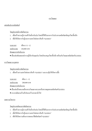 การโฆษณา
แผนพับประชาสัมพันธ
วัตถุประสงคการจัดกิจกรรม
1. เพื่อสรางความรูความเขาใจเกี่ยวกับประโยชนที่ไดรับจากการรับประทานผลิตภัณฑสมุนไพรขี้เหล็ก
2. เพื่อใหเกิดการรับรูและความสนใจตอตราสินคา “KASSIA”
ระยะเวลา เดือน (-1) - 12
งบประมาณ 120,000 บาท
ลักษณะการดําเนินงาน
• เปนแผนพับเผยแพรความรูเกี่ยวกับคุณประโยชนของสมุนไพรขี้เหล็ก พรอมกับโฆษณาผลิตภัณฑ KASSIA
การโฆษณา ณ จุดขาย
วัตถุประสงคการจัดกิจกรรม
1. เพื่อสรางความสนใจตอตราสินคา “KASSIA” และกระตุนใหเกิดการซื้อ
ระยะเวลา เดือน 1 - 12
งบประมาณ 200,000 บาท
ลักษณะการดําเนินงาน
• เปนแผนปายขนาดเล็กแขวนโฆษณาและบอกถึงสรรพคุณของผลิตภัณฑ KASSIA
• กระจายติดตามรานคาสงและรานขายยาทั่วไป
บทความวิชาการ
วัตถุประสงคของการจัดกิจกรรม
1. เพื่อสรางความรูความเขาใจเกี่ยวกับประโยชนที่ไดรับจากการรับประทานผลิตภัณฑสมุนไพรขี้เหล็ก
2. เพื่อใหเกิดการรับรูและความสนใจตอตราสินคา “KASSIA”
3. เพื่อใหเกิดความตองการทดลองใชผลิตภัณฑ “KASSIA”
 