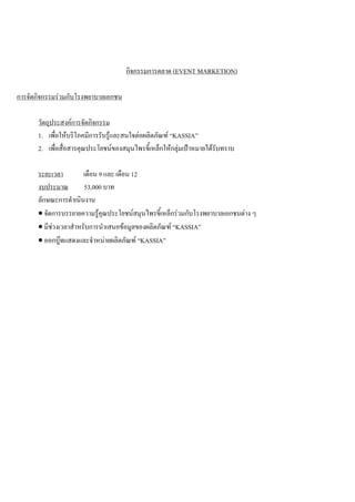 กิจกรรมการตลาด (EVENT MARKETION)
การจัดกิจกรรมรวมกับโรงพยาบาลเอกชน
วัตถุประสงคการจัดกิจกรรม
1. เพื่อใหบริโภคมีการรับรูและสนใจตอผลิตภัณฑ “KASSIA”
2. เพื่อสื่อสารคุณประโยชนของสมุนไพรขี้เหล็กใหกลุมเปาหมายไดรับทราบ
ระยะเวลา เดือน 9 และ เดือน 12
งบประมาณ 53,000 บาท
ลักษณะการดําเนินงาน
• จัดการบรรยายความรูคุณประโยชนสมุนไพรขี้เหล็กรวมกับโรงพยาบาลเอกชนตาง ๆ
• มีชวงเวลาสําหรับการนําเสนอขอมูลของผลิตภัณฑ “KASSIA”
• ออกบูทแสดงและจําหนายผลิตภัณฑ “KASSIA”
 
