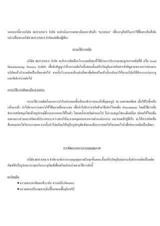 นอกจากนี้ทางบริษัท BOTANICS จํากัด จะดําเนินการจดทะเบียนตราสินคา “KASSIA” เพื่อระบุสิทธิในการใชชื่อตราสินคาดัง
กลาวเปนของบริษัท BOTANICS จํากัดแตเพียงผูเดียว
กรรมวิธีการผลิต
บริษัท BOTANICS จํากัด จะทําการคัดเลือกโรงงานผลิตยาที่ไดผานการรับรองมาตรฐานการผลิตที่ดี หรือ Good
Manufacturing Practice (GMP) เพื่อทําสัญญาวาจางการผลิตในขั้นตอนตั้งแตรับวัตถุดิบมาสกัดสารสําคัญตามขบวนการของทาง
บริษัทแลวนํามาผลิตเปนเม็ดยาตอไป จากนั้นโรงงานจะตองสงเม็ดยาที่ผลิตเสร็จแลวนั้นกลับมาใหทางบริษัทไดทําการแบงบรรจุ
และจัดจําหนายตอไป
กรรมวิธีการผลิตยาเม็ด KASSIA
กรรมวิธีการผลิตเริ่มจากการนําใบออนของขี้เหล็กมาทําการอบแหงที่อุณหภูมิ 50 องศาเซลเซียส เมื่อไดใบขี้เหล็ก
แหงมาแลว นําไปผานการบดแรงใหไดขนาดที่เหมาะสม เพื่อนําไปทําการสกัดดวยวิธีเปอรโคเลชั่น (Percolation) โดยมีวิธีการคือ
ทําการสกัดสมุนไพรดวยอุปกรณที่กรองกากออกไดในตัว โดยเทนํ้ายาสกัดผานลงไป ไมกวนสมุนไพรแมแตนอย ปลอยใหไหลซึม
ลงตามแรงถวงและสกัดองคประกอบระหวางทางใหละลายหลุดออกจากกากผานแผนกรอง และหยดเขาสูที่เก็บ จะไดสารสกัดเขม
ขนของแอนไฮโดรบาราคอล จากนั้นนําไปเตรียมใหอยูในรูปอนุพันธของเกลือบาราคอลไฮโดรคลอไรด เพื่อทําการผลิตเปนเม็ดยา
การพัฒนาแลการควบคุมคุณภาพ
บริษัท BOTANICS จํากัด จะทําการควบคุมคุณภาพในทุกขั้นตอน ตั้งแตรับวัตถุดิบจนกระทั่งทําการผลิตเปนผลิต
ภัณฑสําเร็จรูปและบรรจุลงในบรรจุภัณฑเพื่อเตรียมจําหนายตามวิธีการดังนี้
ผงวัตถุดิบ
• ตรวจสอบหาพิษตกคาง เชน สารเคมีจํากัดแมลง
• ตรวจสอบปริมาณสารปนเปอนของเชื้อจุลินทรีย
 