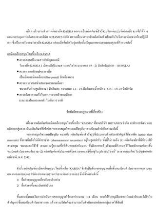 เมื่อทางโรงงานทําการผลิตยาเม็ด KASSIA ออกมาเปนผลิตภัณฑสําเร็จรูปในแตละรุนที่ผลิตแลว จะแจงใหทาง
แผนกควบคุมการผลิตของทางบริษัท BOTANICS จํากัด ทราบเพื่อมาตรวจรับผลิตภัณฑ พรอมกับใบวิเคราะหผลจากหองปฏิบัติ
การ ซึ่งเปนการรับรองวายาเม็ด KASSIA แตละเม็ดที่ผลิตในรุนผลิตนั้น มีคุณภาพตรงตามมาตรฐานที่กําหนดดังนี้
ยาเม็ดเคลือบสมุนไพรขี้เหล็ก KASSIA
• ตรวจสอบปริมาณสารสําคัญทางเคมี
ในยาเม็ด KASSIA 1 เม็ดจะมีปริมาณสารแอนไฮโดรบาราคอล 19 – 21 มิลลิกรัม(95.0 – 105.0%LA)
• ตรวจหาเอกลักษณของยาเม็ด
เปนเม็ดยาชนิดเคลือบ (film-coated) สีเหลืองนวล
• ตรวจหาความสมํ่าเสมอของขนาดเม็ดยา
ขนาดเสนผานศูนยกลาง 6 มิลลิเมตร, ความหนา 2.4 – 2.6 มิลลิเมตร,นํ้าหนัก 118.75 – 131.25 มิลลิกรัม
• ตรวจอัตราความเร็วในการกระจายตัวของเม็ดยา
ระยะเวลาในการแตกตัว ไมเกิน 10 นาที
ขอบังคับทางกฎหมายที่เกี่ยวของ
เนื่องจากผลิตภัณฑยาเม็ดเคลือบสมุนไพรขี้เหล็ก “KASSIA” ที่ทางบริษัท BOTANICS จํากัด จะทําการพัฒนาและ
ผลิตออกสูตลาด เปนผลิตภัณฑที่เขาขาย “ยาจากสมุนไพรแผนปจจุบัน” ตามนิยามคําจํากัดความ ดังนี้
“ยาจากสมุนไพรแผนปจจุบัน หมายถึง ผลิตภัณฑยาสําเร็จรูปที่ประกอบดวยตัวยาสําคัญที่ไดจากพืช (active plant
materials) ซึ่งอาจมีหรือไมมีตัวยาชวย (pharmaceutical necessities) อยูในสูตรตํารับ ทั้งนี้ไมรวมถึง (1) ผลิตภัณฑยาที่มีขอบงใช/
สรรพคุณ ขนาดและวิธีใช ตามความรูความเชื่อที่สืบทอดตอกันมาก ซึ่งมีเอกสารอางอิงตามที่กําหนดไวในหลักเกณฑการขึ้น
ทะเบียนตํารับยาแผนโบราณ (2) ผลิตภัณฑยาที่ประกอบดวยสารออกฤทธิ์ซึ่งอยูในรูปสารบริสุทธิ์” (ยาจากสมุนไพรในบัญชียาหลัก
แหงชาติ, พ.ศ. 2542)
ดังนั้น ผลิตภัณฑยาเม็ดเคลือบสมุนไพรขี้เหล็ก “KASSIA” จึงจําเปนตองขออนุญาตเพื่อขึ้นทะเบียนตํารับยาจากกองควบคุม
ยาจากกองควบคุมยา สํานักงานคณะกรรมการอาหารและยา (อย.) ซึ่งมีขั้นตอนดังนี้
1) ยื่นคําขออนุญาตเกี่ยวกับยาตัวอยาง
2) ยื่นคําขอขึ้นทะเบียนตํารับยา
ขั้นตอนทั้งหมดในการดําเนินการขออนุญาตใชเวลาประมาณ 3-4 เดือน หากไดรับอนุมัติเลขทะเบียนตํารับและไดรับใบ
สําคัญการขึ้นทะเบียนตํารับยาทาง อย. แลว ทางบริษัทก็จะสามารถเริ่มดําเนินการผลิตออกสูตลาดไดทันที
 