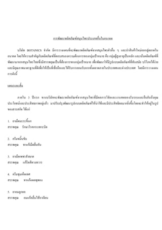การพัฒนาผลิตภัณฑสมุนไพรประเภทอื่นในอนาคต
บริษัท BOTANICS จํากัด มีการวางแผนที่จะพัฒนาผลิตภัณฑจากสมุนไพรตัวอื่น ๆ และนําสินคาใหมออกสูตลาดใน
อนาคต โดยใหความสําคัญกับผลิตภัณฑที่ตอบสนองความตองการของกลุมเปาหมาย คือ กลุมผูสูงอายุเปนหลัก และเนนผลิตภัณฑที่
พัฒนามาจากสมุนไพรไทยซึ่งมีสรรพคุณเปนที่ตองการของกลุมเปาหมาย เพื่อพัฒนาใหมีรูปแบบผลิตภัณฑที่ทันสมัย บริโภคไดงาย
และมีคุณภาพมาตรฐานที่ดีเพื่อใหเปนที่เชื่อถือและไดรับการยอมรับจากทั้งตลาดภายในประเทศและตางประเทศ โดยมีการวางแผน
การดังนี้
แผนระยะสั้น
ภายใน 3 ปแรก ทางบริษัทจะพัฒนาผลิตภัณฑจากสมุนไพรที่มีผลการวิจัยและงานทดลองรับรองและยืนยันถึงคุณ
ประโยชนและประสิทธภาพอยูแลว มาปรับปรุงพัฒนารูปแบบผลิตภัณฑใหนาใชและมีประสิทธิผลมากยิ่งขึ้นโดยจะทําใหอยูในรูป
ของสารสกัด ไดแก
1. ยาเม็ดมะระขี้นก
สรรพคุณ รักษาโรคกระเพาะบิด
2. ครีมขมิ้นชัน
สรรพคุณ ทาแกเม็ดผื่นคัน
3. ยาเม็ดเพชรสังฆาต
สรรพคุณ แกริดสีดวงทวาร
4. ครีมชุมเห็ดเทศ
สรรพคุณ ทาแกแผลพุพอง
5. ยาอมลูกยอ
สรรพคุณ อมแกคลื่นไสอาเจียน
 
