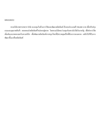 แผนระยะยาว
ทางบริษัท BOTANICS จํากัด จะลงทุนในดานการวิจัยและพัฒนาผลิตภัณฑ ดวยงบประมาณป 500,000 บาท เพื่อปรับปรุง
แบบและคุณภาพสินคา ตลอดจนนําผลิตภัณฑใหมออกสูตลาด โดยทางบริษัทจะรวมทุนกับสถาบันวิจัยในภาครัฐ เพื่อทําการวิจัย
เพิ่มเติมและทดลองผลในทางคลินิก เพื่อพัฒนาผลิตภัณฑจากสมุนไพรที่มีสรรพคุณเปนที่ตองการของตลาด แตยังไมไดรับการ
พัฒนาขึ้นมาเปนผลิตภัณฑ
 