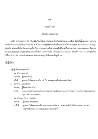 บทที่ 6
กลยุทธองคกร
โครงสรางกลุมผูบริหาร
บริษัท BOTANICS จํากัด เปนบริษัทใหมที่เปดดําเนินกิจการเกี่ยวกับธุรกิจยาจากสมุนไพร ซึ่งกอตั้งขึ้นจากการรวมตัวกัน
ของเภสัชกรและนักบริหารธุรกิจรุนใหม ทั้งนี้มีการวางกลยุทธขององคกรในระยะยาวเปนลักษณะของ Diversification Strategy
กลาวคือ พัฒนาผลิตภัณฑยาจากสมุนไพรใหครอบคลุมความตองการของผูบริโภคทั้งในแงของรูปแบบและสรรพคุณ โดยการ
ดําเนินงานของบริษัทในระยะแรกจะมีการจัดตั้งเปนองคกรขนาดเล็ก เพื่อความคลองตัวและมีคาใชจายตํ่า โดยจัดโครงสรางองคกร
ใหมีการบริหารจัดการแบบลักษณะงาน ตามลักษณะของธุรกิจ ดังแสดงในรูปที่ 6.1
กลุมผูบริหาร
กลุมผูบริหาร ประกอบดวย
1. น.ส. สิริมา เทพฤทธิ์
ตําแหนง ผูจัดการทั่วไป
หนาที่ ดูแลและรับผิดชอบงานบริหารทั่วไป ตลอดจนงานดานพัฒนาผลิตภัณฑ
2. นายวิทยา เมตตาวิหารี
ตําแหนง ผูจัดการฝายการเงิน
หนาที่ ดูแลและรับผิดชอบงานบริหารการเงิน จัดทําบัญชี และควบคุมคาใชจายตาง ๆ ในการดําเนินงาน ตลอดจน
ดูแลงานบริหารงานบุคคล
3. น.ส. ศรินญา เขียวนาวาวงศษา
ตําแหนง ผูจัดการฝายการตลาด
หนาที่ ดูแลและรับผิดชอบงานบริหารการตลาดและฝายขาย วางแผนและดําเนินกิจกรรมทางการตลาด การ
กระจายสินคา ตลอดจนควบคุมคุณภาพผลิตภัณฑ
 