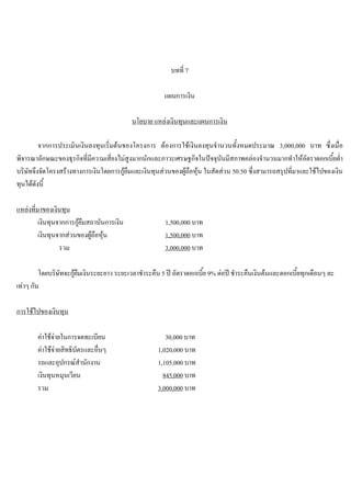 บทที่ 7
แผนการเงิน
นโยบาย แหลงเงินทุนและแผนการเงิน
จากการประเมินเงินลงทุนเริ่มตนของโครงการ ตองการใชเงินลงทุนจํานวนทั้งหมดประมาณ 3,000,000 บาท ซึ่งเมื่อ
พิจารณาลักษณะของธุรกิจที่มีความเสี่ยงไมสูงมากนักและภาวะเศรษฐกิจในปจจุบันมีสภาพคลองจํานวนมากทําใหอัตราดอกเบี้ยตํ่า
บริษัทจึงจัดโครงสรางทางการเงินโดยการกูยืมและเงินทุนสวนของผูถือหุน ในสัดสวน 50:50 ซึ่งสามารถสรุปที่มาและใชไปของเงิน
ทุนไดดังนี้
แหลงที่มาของเงินทุน
เงินทุนจากการกูยืมสถาบันการเงิน 1,500,000 บาท
เงินทุนจากสวนของผูถือหุน 1,500,000 บาท
รวม 3,000,000 บาท
โดยบริษัทจะกูยืมเงินระยะยาว ระยะเวลาชําระคืน 5 ป อัตราดอกเบี้ย 9% ตอป ชําระคืนเงินตนและดอกเบี้ยทุกเดือนๆ ละ
เทาๆ กัน
การใชไปของเงินทุน
คาใชจายในการจดทะเบียน 30,000 บาท
คาใชจายสิทธิบัตรและอื่นๆ 1,020,000 บาท
รถและอุปกรณสํานักงาน 1,105,000 บาท
เงินทุนหมุนเวียน 845,000 บาท
รวม 3,000,000 บาท
 