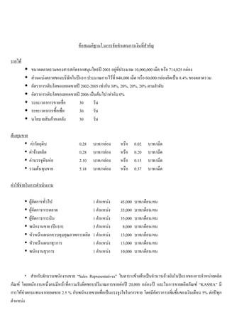 ขอสมมติฐานใ.นการจัดทําแผนการเงินที่สําคัญ
รายได
ขนาดตลาดรวมของสารสกัดจากสมุนไพรป 2001 อยูที่ประมาณ 10,000,000 เม็ด หรือ 714,825 กลอง
สวนแบงตลาดของบริษัทในปแรก ประมาณการไวที่ 840,000 เม็ด หรือ 60,000 กลองคิดเปน 8.4% ของตลาดรวม
อัตราการเติบโตของยอดขายป 2002-2005 เทากับ 30%, 20%, 20%, 20% ตามลําดับ
อัตราการเติบโตของยอดขายป 2006 เปนตนไป เทากับ 0%
ระยะเวลาการขายเชื่อ 30 วัน
ระยะเวลาการซื้อเชื่อ 30 วัน
นโยบายสินคาคงคลัง 30 วัน
ตนทุนขาย
คาวัตถุดิบ 0.28 บาท/กลอง หรือ 0.02 บาท/เม็ด
คาจางผลิต 0.28 บาท/กลอง หรือ 0.20 บาท/เม็ด
คาบรรจุหีบหอ 2.10 บาท/กลอง หรือ 0.15 บาท/เม็ด
รวมตนทุนขาย 5.18 บาท/กลอง หรือ 0.37 บาท/เม็ด
คาใชจายในการดําเนินงาน
ผูจัดการทั่วไป 1 ตําแหนง 45,000 บาท/เดือน/คน
ผูจัดการการตลาด 1 ตําแหนง 35,000 บาท/เดือน/คน
ผูจัดการการเงิน 1 ตําแหนง 35,000 บาท/เดือน/คน
พนักงานขาย (ปแรก) 3 ตําแหนง 8,000 บาท/เดือน/คน
หัวหนาแผนกควบคุมคุณภาพการผลิต 1 ตําแหนง 13,000 บาท/เดือน/คน
หัวหนาแผนกธุรการ 1 ตําแหนง 13,000 บาท/เดือน/คน
พนักงานธุรการ 1 ตําแหนง 10,000 บาท/เดือน/คน
* สําหรับจํานวนพนักงานขาย “Sales Representatives” ในตารางขางตนเปนจํานวนอางอิงในปแรกของการจําหนายผลิต
ภัณฑ โดยพนักงานหนึ่งคนมีหนาที่ความรับผิดชอบปริมาณการขายตอป 20,000 กลอง/ป และในการขายผลิตภัณฑ “KASSIA” มี
การใหคาตอบแทนจากยอดขาย 2.5 % กับพนักงายขายเพื่อเปนแรงจูงใจในการขาย โดยมีอัตราการเพิ่มขึ้นของเงินเดือน 5% ตอปทุก
ตําแหนง
 