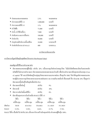 คาตอบแทนจากยอดขาย 2.5% ของยอดขาย
คาการตลาดปที่ 1-2 1,000,000 บาท/ป
คาการตลาดปที่ 3-5 11% ของยอดขาย
คาไฟฟา 71,000 บาท/ป
คานํ้า, คาใชจายอื่นๆ 7,000 บาท/ป
คาเดินทาง และการสื่อสาร 108,000 บาท/ป
คาประกัน 50,000 บาท/ป
คาอุปกรณสํานักงานสิ้นเปลือง 10,800 บาท/คน/ป
คาเชาสํานักงาน (65 ตร.ม.) 400 บาท/ตร.ม.
การวิเคราะหทางการเงิน
การวิเคราะหมูลคาปจจุบันสุทธิของโครงการ (Net Present Value)
สมมติฐานที่ใชในการคํานวณ NPV
อัตราผลตอบแทนของผูถือหุน เทากับ 20% (เนื่องจากธุรกิจจําหนายสมุนไพร ไมมีบริษัทที่จดทะเบียนในตลาดหลัก
ทรัพยจึงไมสามารถคํานวณหา อัตราผลตอบแทนของตลาดและคาเบตา เพื่อนํามาคํานวณหาตนทุนของเงินลงทุน (Cost
of capital) ได และบริษัทจัดอยูในกลุมธุรกิจขนาดกลางและขนาดยอม เปนธุรกิจ SME จึงนําขอมูลอัตราผลตอบแทน
ของผูประกอบการธุรกิจขนาดกลางและขนาดยอมจาก บล.วรรณอินเวสเมนท เปนเกณฑ คือ ประมาณ 20% ซึ่งสูงกวา
อัตราดอกเบี้ยเงินกูในปจจุบันที่เทากับ 9%)
อัตราดอกเบี้ยเงินกู เทากับ 9%
อัตราภาษี เทากับ 30%
อัตราการเติบโตตั้งแตปที่ 6 เทากับ 0%
อัตราตนทุนทางการเงินถัวเฉลี่ย (WACC) ปที่ 1-5
ปที่ 1 ปที่ 2 ปที่ 3 ปที่ 4 ปที่ 5
หนี้สิน:ทุน หนี้สิน:ทุน หนี้สิน:ทุน หนี้สิน:ทุน หนี้สิน:ทุน
สัดสวน 50:50 45.4:54.6 39.4:60.6 31.1:68.9 19.1:80.9
WACC 13.2% 13.8% 14.6% 15.7% 17.4%
WACC ปที่ 6 เปนตนไป เทากับ 20% เนื่องจากโครงสรางเงินทุนเทากับ สวนของผูถือหุน 100%
 