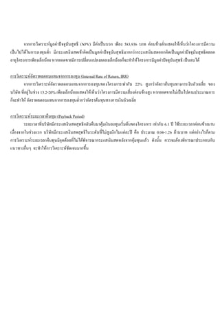 จากการวิเคราะหมูลคาปจจุบันสุทธิ (NPV) มีคาเปนบวก เพียง 583,936 บาท คอนขางตํ่าแสดงใหเห็นวาโครงการมีความ
เปนไปไดในการลงทุนตํ่า มีกระแสเงินสดเขาคิดเปนมูลคาปจจุบันสุทธิมากกวากระแสเงินสดออกคิดเปนมูลคาปจจุบันสุทธิตลอด
อายุโครงการเพียงเล็กนอย หากยอดขายมีการเปลี่ยนแปลงลดลงเล็กนอยก็จะทําใหโครงการมีมูลคาปจจุบันสุทธิ เปนลบได
การวิเคราะหอัตราผลตอบแทนจากการลงทุน (Internal Rate of Return, IRR)
จากการวิเคราะหอัตราผลตอบแทนจากการลงทุนของโครงการเทากับ 22% สูงกวาอัตราตนทุนทางการเงินถัวเฉลี่ย ของ
บริษัท ที่อยูในชวง 13.2-20% เพียงเล็กนอยแสดงใหเห็นวาโครงการมีความเสี่ยงคอนขางสูง หากยอดขายไมเปนไปตามประมาณการ
ก็จะทําให อัตราผลตอบแทนจากการลงทุนตํ่ากวาอัตราตนทุนทางการเงินถัวเฉลี่ย
การวิเคราะหระยะเวลาคืนทุน (Payback Period)
ระยะเวลาที่บริษัทมีกระแสเงินสดสุทธิกลับคืนมาคุมเงินลงทุนเริ่มตนของโครงการ เทากับ 6.1 ป ใชระยะเวลาคอนขางนาน
เนื่องจากในชวงแรก บริษัทมีกระแสเงินสดสุทธิในระดับที่ไมสูงนักในแตละป คือ ประมาณ 0.04-1.26 ลานบาท แตอยางไรก็ตาม
การวิเคราะหระยะเวลาคืนทุนมีจุดดอยที่ไมไดพิจารณากระแสเงินสดหลังจากคุมทุนแลว ดังนั้น ควรจะตองพิจารณาประกอบกับ
แนวทางอื่นๆ จะทําใหการวิเคราะหชัดเจนมากขึ้น
 