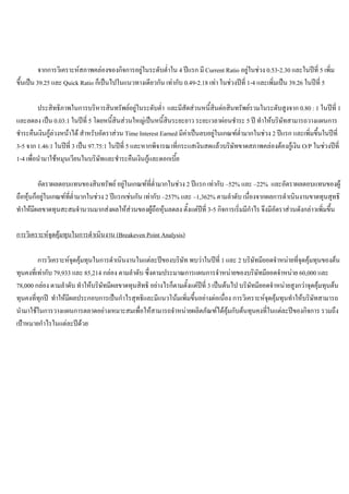 จากการวิเคราะหสภาพคลองของกิจการอยูในระดับตํ่าใน 4 ปแรก มี Current Ratio อยูในชวง 0.53-2.30 และในปที่ 5 เพิ่ม
ขึ้นเปน 39.25 และ Quick Ratio ก็เปนไปในแนวทางเดียวกัน เทากับ 0.49-2.18 เทา ในชวงปที่ 1-4 และเพิ่มเปน 39.26 ในปที่ 5
ประสิทธิภาพในการบริหารสินทรัพยอยูในระดับตํ่า และมีสัดสวนหนี้สินตอสินทรัพยรวมในระดับสูงจาก 0.80 : 1 ในปที่ 1
และลดลง เปน 0.03:1 ในปที่ 5 โดยหนี้สินสวนใหญเปนหนี้สินระยะยาว ระยะเวลาผอนชําระ 5 ป ทําใหบริษัทสามารถวางแผนการ
ชําระคืนเงินกูลวงหนาได สําหรับอัตราสวน Time Interest Earned มีคาเปนลบอยูในเกณฑตํ่ามากในชวง 2 ปแรก และเพิ่มขึ้นในปที่
3-5 จาก 1.46:1 ในปที่ 3 เปน 97.75:1 ในปที่ 5 และหากพิจารณาที่กระแสเงินสดแลวบริษัทขาดสภาพคลองตองกูเงิน O/P ในชวงปที่
1-4 เพื่อนํามาใชหมุนเวียนในบริษัทและชําระคืนเงินกูและดอกเบี้ย
อัตราผลตอบแทนของสินทรัพย อยูในเกณฑที่ตํ่ามากในชวง 2 ปแรก เทากับ –52% และ –22% และอัตราผลตอบแทนของผู
ถือหุนก็อยูในเกณฑที่ตํ่ามากในชวง 2 ปแรกเชนกัน เทากับ –257% และ –1,362% ตามลําดับ เนื่องจากผลการดําเนินงานขาดทุนสุทธิ
ทําใหมีผลขาดทุนสะสมจํานวนมากสงผลใหสวนของผูถือหุนลดลง ตั้งแตปที่ 3-5 กิจการเริ่มมีกําไร จึงมีอัตราสวนดังกลาวเพิ่มขึ้น
การวิเคราะหจุดคุมทุนในการดําเนินงาน (Breakeven Point Analysis)
การวิเคราะหจุดคุมทุนในการดําเนินงานในแตละปของบริษัท พบวาในปที่ 1 และ 2 บริษัทมียอดจําหนายที่จุดคุมทุนของตน
ทุนคงที่เทากับ 79,933 และ 85,214 กลอง ตามลําดับ ซึ่งตามประมาณการแผนการจําหนายของบริษัทมียอดจําหนาย 60,000 และ
78,000 กลอง ตามลําดับ ทําใหบริษัทมีผลขาดทุนสิทธิ อยางไรก็ตามตั้งแตปที่ 3 เปนตนไป บริษัทมียอดจําหนายสูงกวาจุดคุมทุนตน
ทุนคงที่ทุกป ทําใหมีผลประกอบการเปนกําไรสุทธิและมีแนวโนมเพิ่มขึ้นอยางตอเนื่อง การวิเคราะหจุดคุมทุนทําใหบริษัทสามารถ
นํามาใชในการวางแผนการตลาดอยางเหมาะสมเพื่อใหสามารถจําหนายผลิตภัณฑไดคุมกับตนทุนคงที่ในแตละปของกิจการ รวมถึง
เปาหมายกําไรในแตละปดวย
 