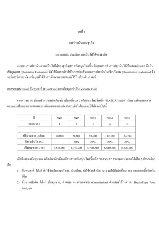บทที่ 8
การประเมินแผนธุรกิจ
แนวทางการประเมินความเปนไปไดของธุรกิจ
แนวทางการประเมินความเปนไปไดของธุรกิจสารสกัดสมุนไพรขี้เหล็กสามารถทําการประเมินไดเปนสองลักษณะ คือ ใน
เชิงคุณภาพ (Qualitative Evaluation) ดังไดมีการกลาวไปในบทนําแลว และการประเมินในเชิงปริมาณ (Quantitative Evaluation) ซึ่ง
จะมีการวิเคราะหจากขอมูลที่ไดทําการศึกษาและพยากรณไว ในสวนตางๆ ดังนี้
ยอดขาย (Revenue) ตนทุนคงที่ (Fixed Cost) และตนทุนแปรผัน (Variable Cost)
จากการพยากรณยอดจําหนายผลิตภัณฑยาเม็ดเคลือบสารสกัดสมุนไพรขี้เหล็ก “KASSIA” และการวิเคราะหขนาดตลาด
และกลุมเปาหมายสามารถพยากรณยอดขาย และอัตราการเติบโตในแตละปไดดังตอไปนี้
ป 2001 2002 2003 2004 2005
ระยะเวลา 1 2 3 4 5
ปริมาณขาย (กลอง) 60,000 78,000 93,600 112,320 134,784
อัตราเติบโต (%) 30% 20% 20% 20%
ปริมาณขาย (บาท) 3,654,000 4,750,200 5,700,240 6,840,288 8,208,346
เมื่อพิจารณาตนทุนของ ผลิตภัณฑยาเม็ดเคลือบสารสกัดสมุนไพรขี้เหล็ก “KASSIA” สามารถแบงออกไดเปน 2 สวนหลักๆ
คือ
1) ตนทุนคงที่ ไดแก คาใชจายในการบริหาร, เงินเดือน, คาใชจายสํานักงาน รวมไปถึงคาเสื่อมราคา และดอกเบี้ยจายเงิน
กูยืม
2) ตนทุนแปรผัน ไดแก ตนทุนขาย, คาตอบแทนจากยอดขาย (Commission) ดังแสดงไวในตาราง Break-Even Point
Analysis
 