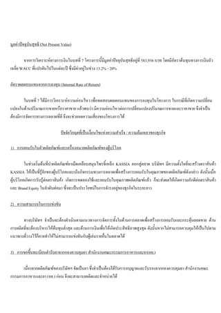 มูลคาปจจุบันสุทธิ (Net Present Value)
จากการวิเคราะหทางการเงินในบทที่ 7 โครงการนี้มีมูลคาปจจุบันสุทธิอยูที่ 583,936 บาท โดยมีอัตราตนทุนทางการเงินถัว
เฉลี่ย WACC ที่แปรผันไปในแตละป ซึ่งมีคาอยูในชวง 13.2% - 20%
อัตราผลตอบแทนจากการลงทุน (Internal Rate of Return)
ในบทที่ 7 ไดมีการวิเคราะหความออนไหว เพื่อทดสอบผลตอบแทนของการลงทุนในโครงการ ในกรณีที่เกิดความเปลี่ยน
แปลงในดานปริมาณการขายหรือราคาขาย แลวพบวา มีความออนไหวตอการเปลี่ยนแปลงปริมาณการขายและราคาขาย จึงจําเปน
ตองมีการจัดการทางการตลาดที่ดี จึงจะชวยลดความเสี่ยงของโครงการได
ปจจัยวิกฤตที่เปนเงื่อนไขแหงความสําเร็จ / ความลมเหลวของธุรกิจ
1) การยอมรับในตัวผลิตภัณฑและเครื่องหมายผลิตภัณฑของผูบริโภค
ในชวงเริ่มตนที่นําผลิตภัณฑยาเม็ดเคลือบสมุนไพรขี้เหล็ก KASSIA ออกสูตลาด บริษัทฯ มีความตั้งใจที่จะสรางตราสินคา
KASSIA ใหเปนที่รูจักของผูบริโภคและเนนกิจกรรมทางการตลาดเพื่อสรางการยอมรับในคุณภาพของผลิตภัณฑดังกลาว ดังนั้นเมื่อ
ผูบริโภคเกิดการรับรูตอตราสินคา เกิดการทดลองใชและยอมรับในคุณภาพผลิตภัณฑแลว ก็จะสงผลใหเกิดความภักดีตอตราสินคา
และ Brand Equity ในลําดับตอมา ซึ่งจะเปนประโยชนในการดํารงอยูของธุรกิจในระยะยาว
2) ความสามารถในการแขงขัน
ทางบริษัทฯ จําเปนจะตองดําเนินตามแนวทางการจัดการทั้งในดานการตลาดเพื่อสรางการยอมรับและกระตุนยอดขาย ดาน
การผลิตที่จะตองบริหารใหตนทุนตํ่าสุด และดานการเงินเพื่อใหเกิดประสิทธิภาพสูงสุด ดังนั้นหากไมสามารถควบคุมใหเปนไปตาม
แนวทางที่วางไวก็อาจทําใหไมสามารถแขงขันกับผูเลนรายอื่นในตลาดได
3) การขอขึ้นทะเบียนตํารับยาจากกองควบคุมยา สํานักงานคณะกรรมการอาหารและยา(อย.)
เนื่องจากผลิตภัณฑของบริษัทฯ จัดเปนยา ซึ่งจําเปนตองไดรับการอนุญาตและรับรองจากกองควบคุมยา สํานักงานคณะ
กรรมการอาหารและยา (อย.) กอน จึงจะสามารถผลิตและจําหนายได
 