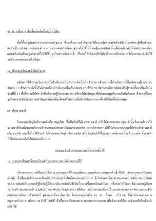 4) ความคุมครองในเรื่องลิขสิทธิ์และสิทธิบัตร
ทั้งนี้ขึ้นอยูกับทางหนวยงานของรัฐบาล ที่จะเห็นความสําคัญและใหความคุมครองกับสิทธิประโยชนของผูเปนเจาของ
ลิขสิทธิ์ในการพัฒนาผลิตภัณฑ หากในอนาคตอันใกลทางรัฐบาลไมไดใหความคุมครองสิทธินี้แกผูผลิตก็จะทําใหเกิดการลอกเลียน
แบบผลิตภัณฑจากคูแขงรายอื่นที่ใชตนทุนในการผลิตตํ่ากวา เปนผลใหเจาของสิทธิบัตรในการผลิตรายแรกไมสามารถแขงขันได
จนตองออกจากตลาดในที่สุด
5) เงินลงทุนในการดําเนินกิจการ
บริษัทฯ ไดคํานวณเงินลงทุนเริ่มตนที่จะดําเนินกิจการ คิดเปนเงินจํานวน 3 ลานบาท ซึ่งในจํานวนนี้เปนเงินจากผูรวมลงทุน
จํานวน 1.5 ลานบาท ดังนั้นจึงมีความตองการเงินทุนเพิ่มเติมจํานวน 1.5 ลานบาท ประกอบกับการจัดหาเงินกูระยะสั้นมาเพิ่มเติมใน
ชวงปที่ 1-3 ทั้งนี้ทางบริษัทฯ จําเปนตองขอกูเงินจากธนาคารหรือบริษัทเงินทุน เพื่อนํามาลงทุนในการดําเนินกิจการ ดวยเหตุนี้แผน
ธุรกิจของบริษัทฯจึงมีความสําคัญอยางมากที่จะตองสรางความเชื่อถือในโครงการฯ เพื่อใหไดมาซึ่งเงินลงทุน
6) ภัยธรรมชาติ
โดยเฉพาะวัตถุดิบในการผลิตคือ สมุนไพร ซึ่งเปนสิ่งที่ไดจากธรรมชาติ หรือไดจากการเพาะปลูก ดังนั้นสิ่งแวดลอมหรือ
ธรรมชาติยอมมีบทบาทในการกําหนดคุณภาพและปริมาณของผลผลิต หากเกิดเหตุการณที่ไมสามารถควบคุมไดอยางภัยธรรมชาติ
เชน อุทกภัย อาจเปนไปไดที่จะทําใหขาดแคลนวัตถุดิบในการผลิต หรือวัตถุดิบที่ไดไมมีคุณภาพเพียงพอที่จะทําการผลิต ซึ่งอาจทํา
ใหไมสามารถผลิตไดทันความตองการ
แผนฉุกเฉินสําหรับเหตุการณที่อาจเกิดขึ้นได
1) ระยะเวลาในการขึ้นทะเบียนตํารับยายาวนานกวาที่คาดการณไว
เนื่องจากเหตุการณดังกลาวไมสามารถควบคุมไดและจะมีผลกระทบตอแผนงานทุกอยางซึ่งไดมีการทําแผนและเตรียมการ
อยางดี ซึ่งเปนการลําบากและตองเสียงบประมาณทั้งในดานเวลาและเงินมาก จึงไมสมควรที่จะชะลอแผนการ ดังนั้น ทางบริษัทฯ
จะทําการติดตอกับบุคคลที่รูจักกับผูมีอํานาจในการตัดสินใจในเรื่องการขึ้นทะเบียนตํารับยา เพื่อชวยใหเรงการพิจารณาอนุมัติเลข
ทะเบียนตํารับผลิตภัณฑ KASSIA โดยอาศัยประโยชนจากการที่ผูจัดการทั่วไปของบริษัทฯ เปนสมาชิกของสภาเภสัชกรรมและรูจัก
กับคณาจารยคณะเภสัชศาสตร จุฬาลงกรณมหาวิทยาลัย โดยเฉพาะอยางยิ่ง รศ. ดร. พีรพล ภโววาท ซึ่งจะสามารถขอความ
อนุเคราะหจาก ศ. (พิเศษ) ดร.ภักดี โพธิศิริ ซึ่งเปนเลขาธิการคณะกรรมการอาหารและยา เพื่อพิจารณาใหความชวยเหลือในเรื่องดัง
กลาวได
 