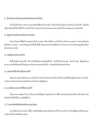 2) ผูบริโภคสวนหนึ่งไมยอมรับผลิตภัณฑสมุนไพรขี้เหล็ก
ดังนั้นจึงตองเนนการทําประชาชนสัมพันธเพื่อสรางความรูความเขาใจในเรื่องคุณประโยชนสมุนไพรขี้เหล็ก เพื่อปรับ
เปลี่ยนทัศนคติใหเขาใจดียิ่งขึ้น และใหนักวิชาการออกมารับรองและเผยแพรบทความเกี่ยวกับสรรพคุณและความปลอดภัย
3) มีคูแขงรายใหมเขามาแยงชิงสวนแบงตลาด
เนนการโฆษณาใหผูบริโภคจดจําตราสินคา KASSIA ใหมากยิ่งขึ้น และเนนเรื่องการสรางความแตกตาง โดยตอกยํ้าจุดเดน
ผลิตภัณฑ KASSIA วาสารสกัดสมุนไพรขี้เหล็กที่ไดมาตรฐานและมีประสิทธิผลในการรักษาอาการนอนไมหลับสูงสุดตองเปนยา
เม็ด KASSIA เทานั้น
4) วัตถุดิบขาดแคลนกะทันหัน
สั่งซื้อวัตถุดิบจากแหลงอื่น ซึ่งอาจทําใหตนทุนการผลิตสูงขึ้นบาง โดยใหสํานักงานเกษตร จังหวัดราชบุรี เปนศูนยกลาง
ประสานงานเพื่อติดตอขอซื้อวัตถุดิบจากสํานักงานเกษตรจังหวัดอื่นๆ หรือศูนยสงเสริมสมุนไพรไทย
5) ยอดขายไมเปนไปตามที่คาดการณไว
เพิ่มงบประมาณการจัดกิจกรรมการสงเสริมการตลาด โดยเฉพาะอยางยิ่งการทํากิจกรรมที่เขาถึงกลุมเปาหมายตรง และเพิ่ม
การทําการตลาดแบบเจาะตรงกลุมเปาหมายโดยเฉพาะกลุมผูสูงอายุ
6) ความตองการมากกวาที่ไดคาดการณไว
เพิ่มและเรงการผลิตจากโรงงาน ซึ่งคาดวาคงมิใชปญหาใหญ เนื่องจากเราไดมีการเก็บสินคาคงคลังไวสวนหนึ่ง ซึ่งคาดวาจะ
ทันกับสินคาที่สั่งใหโรงงานผลิตขึ้นใหม
7) โรงงานผลิตผลิตภัณฑลอกเลียนแบบ KASSIA
ทําการฟองรองโรงงานเพราะไดมีการจดลิขสิทธิ์และจดทะเบียนตํารับยาไวแลว และจางโรงงานอื่นที่มีคุณภาพไดตามมาตร
ฐานที่เราไดกําหนดไวผลิต KASSIA
 
