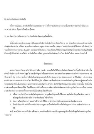 8) คูแขงเนนการตัดราคาสินคา
เนื่องจาก KASSIA เปนสินคาที่เนนคุณภาพและราคา ดังนั้น เราจะไมลดราคา แตจะเพิ่มการประชาสัมพันธใหผูบริโภค
ทราบวา KASSIA มีคุณประโยชนและคุมราคา
9) อย. สั่งระงับการผลิตและการจําหนายผลิตภัณฑจากสมุนไพรขี้เหล็ก
ทั้งนี้อาจเนื่องจากมีรายงานพบวามีอันตรายหรือเปนพิษตอผูบริโภค เปนผลใหทาง อย. สั่งระงับการผลิตและจําหนายผลิต
ภัณฑดังกลาว ดังนั้น บริษัทฯ จะยกเลิกการผลิตและหยุดการจําหนายยาเม็ด KASSIA โดยทันที และดังที่ไดกลาวในขางตนแลววา
ขณะที่ทางบริษัทฯ นํายาเม็ด KASSIA ออกสูตลาดเปนตัวแรก ขณะเดียวกันก็ไดมีการพัฒนาผลิตภัณฑยาจากสารสกัดสมุนไพรตัว
อื่นควบคูไปดวยดังนั้นทางบริษัทฯ จะเรงดําเนินการพัฒนารูปแบบผลิตภัณฑสมุนไพรในลําดับถัดไปขึ้นมาทดแทนโดยทันที
ขอเสนอแนะ
จากการวิเคราะหทางการเงินที่ผานมาขางตน พบวา ความเปนไปไดในการดําเนินธุรกิจสมุนไพรขี้เหล็กเพียงตัวเดียวนั้น
คอนขางตํ่า มีความเสี่ยงคอนขางสูง ไมวาจะเปนปญหาในเรื่องการจัดจําหนาย การสงเสริมการตลาด การแขงขันในอุตสาหกรรม งบ
ประมาณที่จํากัด หรือความเสี่ยงจากขอบังคับทางกฎหมายหรือสํานักงานคณะกรรมการอาหารและยา ทําใหบริษัทฯ ตองทบทวน
และพิจารณาแนวทางการดําเนินงานใหม จึงไดขอสรุปวา บริษัทควรจะตองทําการนําเสนอผลิตภัณฑสมุนไพรออกสูตลาดพรอมกัน
หลายผลิตภัณฑเพื่อเปนการเพิ่มความหลากหลายในผลิตภัณฑของบริษัท เพื่อใหไดลูกคากลุมเปาหมายที่หลากหลายขึ้น อีกทั้งเปน
การชวยลดตนทุนคงที่ของบริษัท โดยที่ยังคงแนวคิดในเรื่องของการพัฒนาผลิตภัณฑจากสารสกัดสมุนไพรไทย และเนนความแตก
ตางในดานกิจกรรมการตลาดที่หลากหลาย ทั้งนี้ประโยชนที่จะไดรับ คือ
1. สรางความเขมแข็งในการแขงขันในอุตสาหกรรมสมุนไพร ซึ่งคูแขงอื่นไดวางตลาดผลิตภัณฑสมุนไพรที่หลากหลาย
ชนิดอยูแลว เชน ฟาทลายโจร กระเทียม ขิง ตะไคร ขมิ้นชัน
2. เกิดความคุมคาในการสรางตราสินคาใหจดจําไดงาย การดําเนินการจัดจําหนาย และการสงเสริมการตลาด
3. ปองกันปญหาที่อาจเกิดขึ้นจากขอบังคับทางกฎหมาย เมื่อผลิตภัณฑตัวหนึ่งเกิดปญหาจนไมสามารถจําหนายในตลาด
ได
ทั้งนี้ ทางบริษัทฯ ควรจะตองมีการศึกษาในรายละเอียดเพิ่มเติม และปรับปรุงแผนธุรกิจ เพื่อดําเนินธุรกิจในตลาดสมุนไพร
ไทยตอไป
 