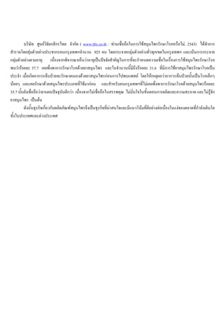 บริษัท ศูนยวิจัยกสิกรไทย จํากัด ( www.tfrc.co.th : ทานเชื่อถือในการใชสมุนไพรรักษาโรคหรือไม, 2543) ไดทําการ
สํารวจโดยสุมตัวอยางประชากรคนกรุงเทพฯจํานวน 925 คน โดยกระจายกลุมตัวอยางทั่วทุกเขตในกรุงเทพฯ และเนนการกระจาย
กลุมตัวอยางตามอายุ เนื่องจากพิจารณาเห็นวาอายุเปนปจจัยสําคัญในการที่จะกําหนดความเชื่อในเรื่องการใชสมุนไพรรักษาโรค
พบวารอยละ 57.7 เคยพึ่งพาการรักษาโรคดวยยาสมุนไพร และในจํานวนนี้มีถึงรอยละ 31.6 ที่มีการใชยาสมุนไพรรักษาโรคเปน
ประจํา เมื่อเกิดอาการเจ็บปวยจะรักษาตนเองดวยยาสมุนไพรกอนการไปพบแพทย โดยใหเหตุผลวาอาการเจ็บปวยนั้นเปนโรคเล็กๆ
นอยๆ และเคยรักษาดวยสมุนไพรประเภทที่ใชมากอน และสําหรับคนกรุงเทพฯที่ไมเคยพึ่งพาการรักษาโรคดวยสมุนไพรรอยละ
35.7 นั้นยังเชื่อถือวายาแผนปจจุบันดีกวา เนื่องจากไมเชื่อถือในสรรพคุณ ไมมั่นใจในขั้นตอนการผลิตและความสะอาด และไมรูจัก
ยาสมุนไพร เปนตน
ดังนั้นธุรกิจเกี่ยวกับผลิตภัณฑสมุนไพรจึงเปนธุรกิจที่นาสนใจและมีแนวโนมที่ดีอยางตอเนื่องในแงของตลาดที่กําลังเติบโต
ทั้งในประเทศและตางประเทศ
 