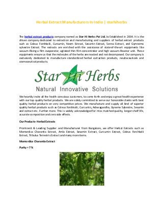 Herbal Extract Manufacturers In India | starhiherbs
The herbal extract products company named as Star Hi Herbs Pvt Ltd. is Established in 2004. It is the
driven company dedicated to extraction and manufacturing and suppliers of herbal extract products
such as Coleus Forshkolii, Curcumin, Neem Extract, Sesamin Extract, Senna Extract, and Gymnema
sylvestre Extract. The extracts are enriched with the assistance of state-of-the-art equipments like
vacuum-Rising a film evaporator, agitated thin film concentrator and high vacuum-Reactor unit. These
equipments ensure us that the molecules of the herbs are reacted and not decomposed. Our company is
exclusively dedicated to manufacture standardized herbal extraction products, neutraceuticals and
cosmoceutical products.
We heartily invite all the health conscious customers, to come forth and enjoy a great health experience
with our top quality herbal products. We are solely committed to serve our honorable clients with best
quality herbal products on very competitive prices. We manufacture and supply all kind of superior
quality herbal products such as Coleus Forshkolii, Curcumin, Ashwagandha, Gynema Sylvestre, Sesamin
and extract etc. Further more. This is widely acknowledged for miss matched quality, longer shelf life,
accurate composition and zero side effects.
Our Products- Herbal Extracts
Prominent & Leading Supplier and Manufacturer from Bangalore, we offer Herbal Extracts such as
Momordica Charantia Extract, Amla Extract, Sesamin Extract, Curcumin Extract, Coleus Forshkolii
Extract, Tribulus Terrestris Extract and many more items.
Momordica Charantia Extract
Purity = 7 %
 