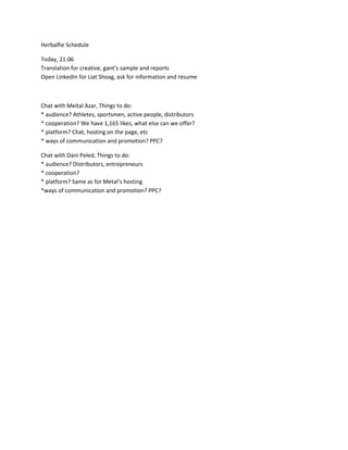 Herbalfie Schedule<br />Today, 21.06Translation for creative, gant’s sample and reportsOpen LinkedIn for Liat Shoag, ask for information and resume<br />Chat with Meital Azar, Things to do:* audience? Athletes, sportsmen, active people, distributors* cooperation? We have 1,165 likes, what else can we offer?* platform? Chat, hosting on the page, etc* ways of communication and promotion? PPC?<br />Chat with Dani Peled, Things to do:* audience? Distributors, entrepreneurs* cooperation?* platform? Same as for Metal’s hosting*ways of communication and promotion? PPC?<br />