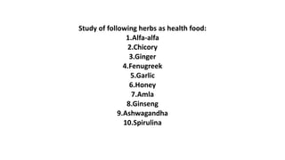 Study of following herbs as health food:
1.Alfa-alfa
2.Chicory
3.Ginger
4.Fenugreek
5.Garlic
6.Honey
7.Amla
8.Ginseng
9.Ashwagandha
10.Spirulina
 