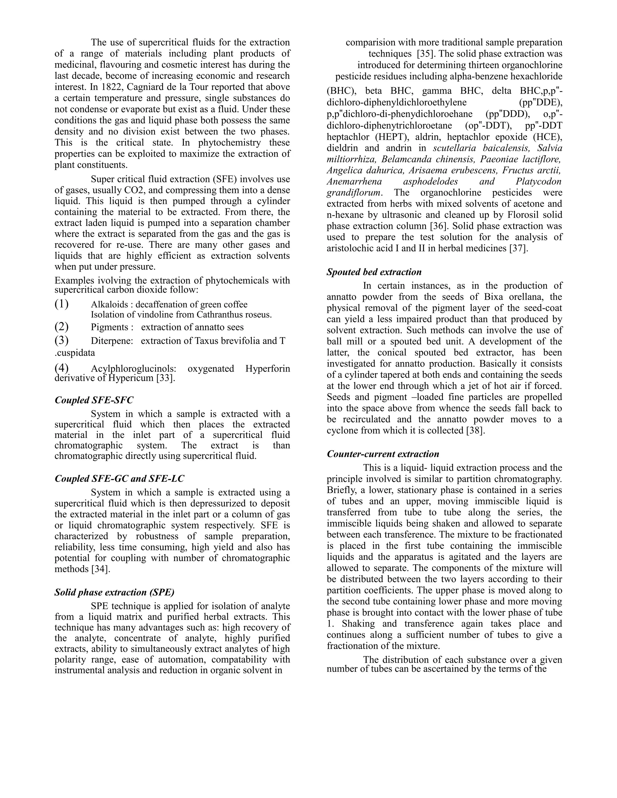 The use of supercritical fluids for the extraction
of a range of materials including plant products of
medicinal, flavouring and cosmetic interest has during the
last decade, become of increasing economic and research
interest. In 1822, Cagniard de la Tour reported that above
a certain temperature and pressure, single substances do
not condense or evaporate but exist as a fluid. Under these
conditions the gas and liquid phase both possess the same
density and no division exist between the two phases.
This is the critical state. In phytochemistry these
properties can be exploited to maximize the extraction of
plant constituents.
Super critical fluid extraction (SFE) involves use
of gases, usually CO2, and compressing them into a dense
liquid. This liquid is then pumped through a cylinder
containing the material to be extracted. From there, the
extract laden liquid is pumped into a separation chamber
where the extract is separated from the gas and the gas is
recovered for re-use. There are many other gases and
liquids that are highly efficient as extraction solvents
when put under pressure.
Examples ivolving the extraction of phytochemicals with
supercritical carbon dioxide follow:

(1)
(2)
(3)

Alkaloids : decaffenation of green coffee
Isolation of vindoline from Cathranthus roseus.

Pigments : extraction of annatto sees
Diterpene: extraction of Taxus brevifolia and T
.cuspidata

(4)

Acylphloroglucinols:
derivative of Hypericum [33].

oxygenated

Hyperforin

Coupled SFE-SFC
System in which a sample is extracted with a
supercritical fluid which then places the extracted
material in the inlet part of a supercritical fluid
chromatographic system. The extract is than
chromatographic directly using supercritical fluid.
Coupled SFE-GC and SFE-LC
System in which a sample is extracted using a
supercritical fluid which is then depressurized to deposit
the extracted material in the inlet part or a column of gas
or liquid chromatographic system respectively. SFE is
characterized by robustness of sample preparation,
reliability, less time consuming, high yield and also has
potential for coupling with number of chromatographic
methods [34].
Solid phase extraction (SPE)
SPE technique is applied for isolation of analyte
from a liquid matrix and purified herbal extracts. This
technique has many advantages such as: high recovery of
the analyte, concentrate of analyte, highly purified
extracts, ability to simultaneously extract analytes of high
polarity range, ease of automation, compatability with
instrumental analysis and reduction in organic solvent in

comparision with more traditional sample preparation
techniques [35]. The solid phase extraction was
introduced for determining thirteen organochlorine
pesticide residues including alpha-benzene hexachloride
(BHC), beta BHC, gamma BHC, delta BHC,p,p‟dichloro-diphenyldichloroethylene
(pp‟DDE),
p,p‟dichloro-di-phenydichloroehane (pp‟DDD), o,p‟dichloro-diphenytrichloroetane (op‟-DDT), pp‟-DDT
heptachlor (HEPT), aldrin, heptachlor epoxide (HCE),
dieldrin and andrin in scutellaria baicalensis, Salvia
miltiorrhiza, Belamcanda chinensis, Paeoniae lactiflore,
Angelica dahurica, Arisaema erubescens, Fructus arctii,
Anemarrhena
asphodelodes
and
Platycodon
grandiflorum. The organochlorine pesticides were
extracted from herbs with mixed solvents of acetone and
n-hexane by ultrasonic and cleaned up by Florosil solid
phase extraction column [36]. Solid phase extraction was
used to prepare the test solution for the analysis of
aristolochic acid I and II in herbal medicines [37].
Spouted bed extraction
In certain instances, as in the production of
annatto powder from the seeds of Bixa orellana, the
physical removal of the pigment layer of the seed-coat
can yield a less impaired product than that produced by
solvent extraction. Such methods can involve the use of
ball mill or a spouted bed unit. A development of the
latter, the conical spouted bed extractor, has been
investigated for annatto production. Basically it consists
of a cylinder tapered at both ends and containing the seeds
at the lower end through which a jet of hot air if forced.
Seeds and pigment –loaded fine particles are propelled
into the space above from whence the seeds fall back to
be recirculated and the annatto powder moves to a
cyclone from which it is collected [38].
Counter-current extraction
This is a liquid- liquid extraction process and the
principle involved is similar to partition chromatography.
Briefly, a lower, stationary phase is contained in a series
of tubes and an upper, moving immiscible liquid is
transferred from tube to tube along the series, the
immiscible liquids being shaken and allowed to separate
between each transference. The mixture to be fractionated
is placed in the first tube containing the immiscible
liquids and the apparatus is agitated and the layers are
allowed to separate. The components of the mixture will
be distributed between the two layers according to their
partition coefficients. The upper phase is moved along to
the second tube containing lower phase and more moving
phase is brought into contact with the lower phase of tube
1. Shaking and transference again takes place and
continues along a sufficient number of tubes to give a
fractionation of the mixture.
The distribution of each substance over a given
number of tubes can be ascertained by the terms of the

 