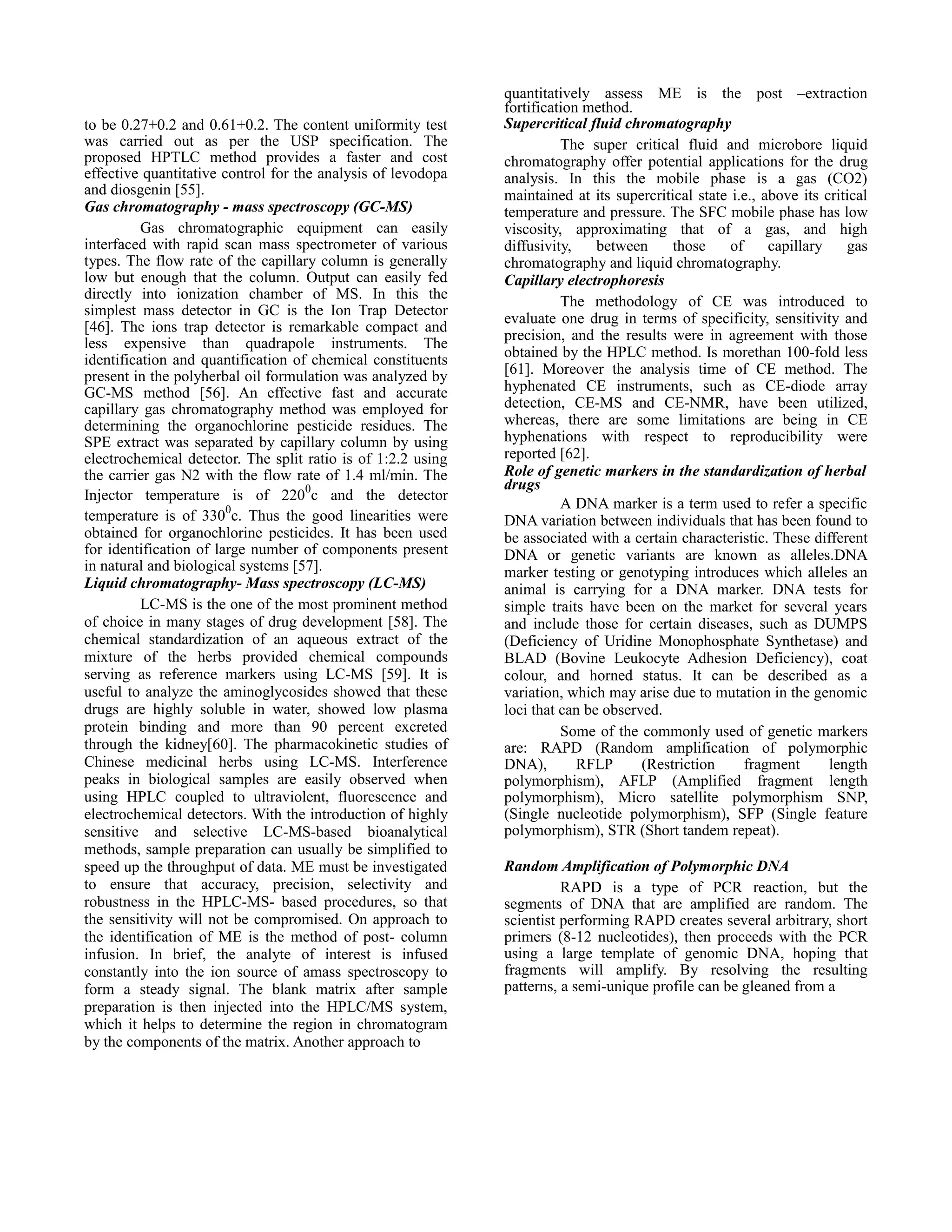 to be 0.27+0.2 and 0.61+0.2. The content uniformity test
was carried out as per the USP specification. The
proposed HPTLC method provides a faster and cost
effective quantitative control for the analysis of levodopa
and diosgenin [55].
Gas chromatography - mass spectroscopy (GC-MS)
Gas chromatographic equipment can easily
interfaced with rapid scan mass spectrometer of various
types. The flow rate of the capillary column is generally
low but enough that the column. Output can easily fed
directly into ionization chamber of MS. In this the
simplest mass detector in GC is the Ion Trap Detector
[46]. The ions trap detector is remarkable compact and
less expensive than quadrapole instruments. The
identification and quantification of chemical constituents
present in the polyherbal oil formulation was analyzed by
GC-MS method [56]. An effective fast and accurate
capillary gas chromatography method was employed for
determining the organochlorine pesticide residues. The
SPE extract was separated by capillary column by using
electrochemical detector. The split ratio is of 1:2.2 using
the carrier gas N2 with the flow rate of 1.4 ml/min. The
Injector temperature is of 2200c and the detector
temperature is of 3300c. Thus the good linearities were
obtained for organochlorine pesticides. It has been used
for identification of large number of components present
in natural and biological systems [57].
Liquid chromatography- Mass spectroscopy (LC-MS)
LC-MS is the one of the most prominent method
of choice in many stages of drug development [58]. The
chemical standardization of an aqueous extract of the
mixture of the herbs provided chemical compounds
serving as reference markers using LC-MS [59]. It is
useful to analyze the aminoglycosides showed that these
drugs are highly soluble in water, showed low plasma
protein binding and more than 90 percent excreted
through the kidney[60]. The pharmacokinetic studies of
Chinese medicinal herbs using LC-MS. Interference
peaks in biological samples are easily observed when
using HPLC coupled to ultraviolent, fluorescence and
electrochemical detectors. With the introduction of highly
sensitive and selective LC-MS-based bioanalytical
methods, sample preparation can usually be simplified to
speed up the throughput of data. ME must be investigated
to ensure that accuracy, precision, selectivity and
robustness in the HPLC-MS- based procedures, so that
the sensitivity will not be compromised. On approach to
the identification of ME is the method of post- column
infusion. In brief, the analyte of interest is infused
constantly into the ion source of amass spectroscopy to
form a steady signal. The blank matrix after sample
preparation is then injected into the HPLC/MS system,
which it helps to determine the region in chromatogram
by the components of the matrix. Another approach to

quantitatively assess ME is the post –extraction
fortification method.
Supercritical fluid chromatography
The super critical fluid and microbore liquid
chromatography offer potential applications for the drug
analysis. In this the mobile phase is a gas (CO2)
maintained at its supercritical state i.e., above its critical
temperature and pressure. The SFC mobile phase has low
viscosity, approximating that of a gas, and high
diffusivity,
between
those
of
capillary
gas
chromatography and liquid chromatography.
Capillary electrophoresis
The methodology of CE was introduced to
evaluate one drug in terms of specificity, sensitivity and
precision, and the results were in agreement with those
obtained by the HPLC method. Is morethan 100-fold less
[61]. Moreover the analysis time of CE method. The
hyphenated CE instruments, such as CE-diode array
detection, CE-MS and CE-NMR, have been utilized,
whereas, there are some limitations are being in CE
hyphenations with respect to reproducibility were
reported [62].
Role of genetic markers in the standardization of herbal
drugs
A DNA marker is a term used to refer a specific
DNA variation between individuals that has been found to
be associated with a certain characteristic. These different
DNA or genetic variants are known as alleles.DNA
marker testing or genotyping introduces which alleles an
animal is carrying for a DNA marker. DNA tests for
simple traits have been on the market for several years
and include those for certain diseases, such as DUMPS
(Deficiency of Uridine Monophosphate Synthetase) and
BLAD (Bovine Leukocyte Adhesion Deficiency), coat
colour, and horned status. It can be described as a
variation, which may arise due to mutation in the genomic
loci that can be observed.
Some of the commonly used of genetic markers
are: RAPD (Random amplification of polymorphic
DNA),
RFLP
(Restriction
fragment
length
polymorphism), AFLP (Amplified fragment length
polymorphism), Micro satellite polymorphism SNP,
(Single nucleotide polymorphism), SFP (Single feature
polymorphism), STR (Short tandem repeat).
Random Amplification of Polymorphic DNA
RAPD is a type of PCR reaction, but the
segments of DNA that are amplified are random. The
scientist performing RAPD creates several arbitrary, short
primers (8-12 nucleotides), then proceeds with the PCR
using a large template of genomic DNA, hoping that
fragments will amplify. By resolving the resulting
patterns, a semi-unique profile can be gleaned from a

 
