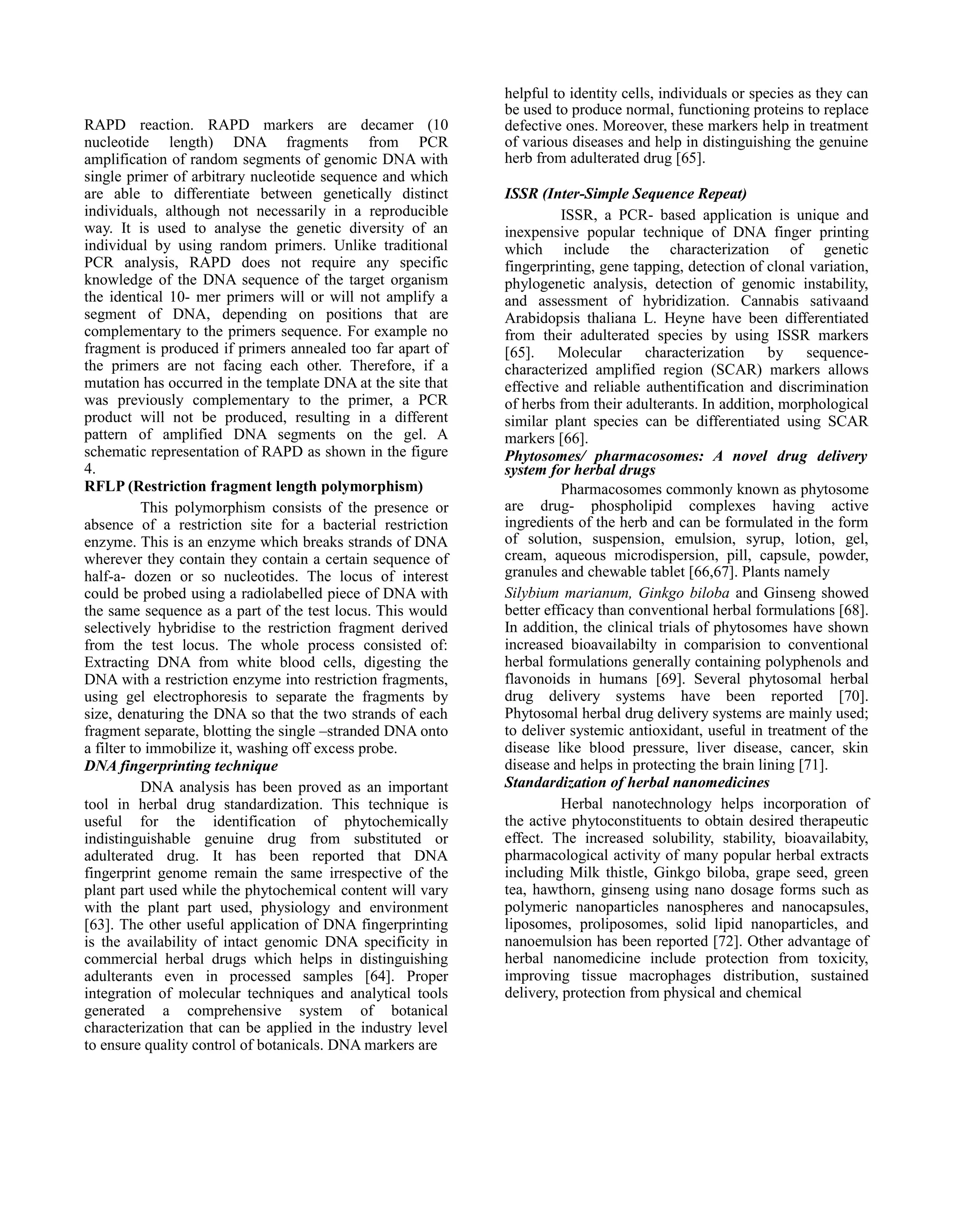 RAPD reaction. RAPD markers are decamer (10
nucleotide length) DNA fragments from PCR
amplification of random segments of genomic DNA with
single primer of arbitrary nucleotide sequence and which
are able to differentiate between genetically distinct
individuals, although not necessarily in a reproducible
way. It is used to analyse the genetic diversity of an
individual by using random primers. Unlike traditional
PCR analysis, RAPD does not require any specific
knowledge of the DNA sequence of the target organism
the identical 10- mer primers will or will not amplify a
segment of DNA, depending on positions that are
complementary to the primers sequence. For example no
fragment is produced if primers annealed too far apart of
the primers are not facing each other. Therefore, if a
mutation has occurred in the template DNA at the site that
was previously complementary to the primer, a PCR
product will not be produced, resulting in a different
pattern of amplified DNA segments on the gel. A
schematic representation of RAPD as shown in the figure
4.
RFLP (Restriction fragment length polymorphism)
This polymorphism consists of the presence or
absence of a restriction site for a bacterial restriction
enzyme. This is an enzyme which breaks strands of DNA
wherever they contain they contain a certain sequence of
half-a- dozen or so nucleotides. The locus of interest
could be probed using a radiolabelled piece of DNA with
the same sequence as a part of the test locus. This would
selectively hybridise to the restriction fragment derived
from the test locus. The whole process consisted of:
Extracting DNA from white blood cells, digesting the
DNA with a restriction enzyme into restriction fragments,
using gel electrophoresis to separate the fragments by
size, denaturing the DNA so that the two strands of each
fragment separate, blotting the single –stranded DNA onto
a filter to immobilize it, washing off excess probe.
DNA fingerprinting technique
DNA analysis has been proved as an important
tool in herbal drug standardization. This technique is
useful for the identification of phytochemically
indistinguishable genuine drug from substituted or
adulterated drug. It has been reported that DNA
fingerprint genome remain the same irrespective of the
plant part used while the phytochemical content will vary
with the plant part used, physiology and environment
[63]. The other useful application of DNA fingerprinting
is the availability of intact genomic DNA specificity in
commercial herbal drugs which helps in distinguishing
adulterants even in processed samples [64]. Proper
integration of molecular techniques and analytical tools
generated a comprehensive system of botanical
characterization that can be applied in the industry level
to ensure quality control of botanicals. DNA markers are

helpful to identity cells, individuals or species as they can
be used to produce normal, functioning proteins to replace
defective ones. Moreover, these markers help in treatment
of various diseases and help in distinguishing the genuine
herb from adulterated drug [65].
ISSR (Inter-Simple Sequence Repeat)
ISSR, a PCR- based application is unique and
inexpensive popular technique of DNA finger printing
which include the characterization of genetic
fingerprinting, gene tapping, detection of clonal variation,
phylogenetic analysis, detection of genomic instability,
and assessment of hybridization. Cannabis sativaand
Arabidopsis thaliana L. Heyne have been differentiated
from their adulterated species by using ISSR markers
[65]. Molecular characterization by sequencecharacterized amplified region (SCAR) markers allows
effective and reliable authentification and discrimination
of herbs from their adulterants. In addition, morphological
similar plant species can be differentiated using SCAR
markers [66].
Phytosomes/ pharmacosomes: A novel drug delivery
system for herbal drugs
Pharmacosomes commonly known as phytosome
are drug- phospholipid complexes having active
ingredients of the herb and can be formulated in the form
of solution, suspension, emulsion, syrup, lotion, gel,
cream, aqueous microdispersion, pill, capsule, powder,
granules and chewable tablet [66,67]. Plants namely
Silybium marianum, Ginkgo biloba and Ginseng showed
better efficacy than conventional herbal formulations [68].
In addition, the clinical trials of phytosomes have shown
increased bioavailabilty in comparision to conventional
herbal formulations generally containing polyphenols and
flavonoids in humans [69]. Several phytosomal herbal
drug delivery systems have been reported [70].
Phytosomal herbal drug delivery systems are mainly used;
to deliver systemic antioxidant, useful in treatment of the
disease like blood pressure, liver disease, cancer, skin
disease and helps in protecting the brain lining [71].
Standardization of herbal nanomedicines
Herbal nanotechnology helps incorporation of
the active phytoconstituents to obtain desired therapeutic
effect. The increased solubility, stability, bioavailabity,
pharmacological activity of many popular herbal extracts
including Milk thistle, Ginkgo biloba, grape seed, green
tea, hawthorn, ginseng using nano dosage forms such as
polymeric nanoparticles nanospheres and nanocapsules,
liposomes, proliposomes, solid lipid nanoparticles, and
nanoemulsion has been reported [72]. Other advantage of
herbal nanomedicine include protection from toxicity,
improving tissue macrophages distribution, sustained
delivery, protection from physical and chemical

 