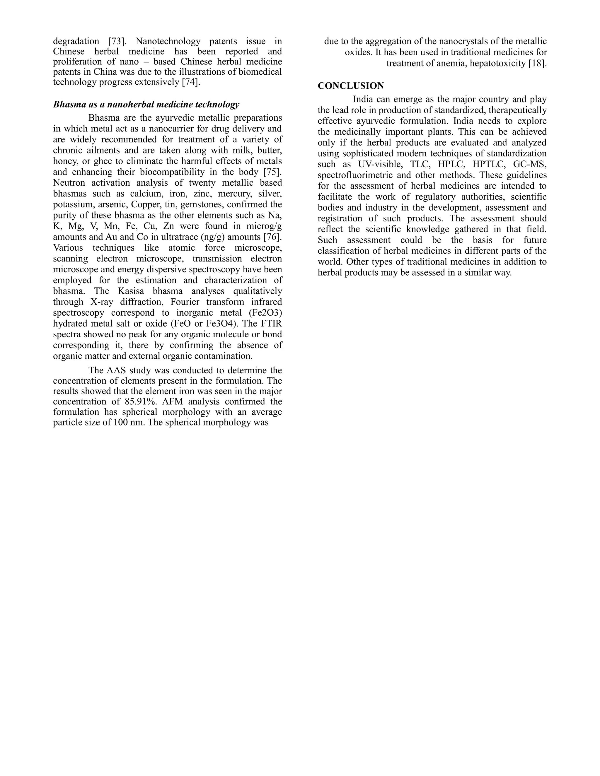 degradation [73]. Nanotechnology patents issue in
Chinese herbal medicine has been reported and
proliferation of nano – based Chinese herbal medicine
patents in China was due to the illustrations of biomedical
technology progress extensively [74].
Bhasma as a nanoherbal medicine technology
Bhasma are the ayurvedic metallic preparations
in which metal act as a nanocarrier for drug delivery and
are widely recommended for treatment of a variety of
chronic ailments and are taken along with milk, butter,
honey, or ghee to eliminate the harmful effects of metals
and enhancing their biocompatibility in the body [75].
Neutron activation analysis of twenty metallic based
bhasmas such as calcium, iron, zinc, mercury, silver,
potassium, arsenic, Copper, tin, gemstones, confirmed the
purity of these bhasma as the other elements such as Na,
K, Mg, V, Mn, Fe, Cu, Zn were found in microg/g
amounts and Au and Co in ultratrace (ng/g) amounts [76].
Various techniques like atomic force microscope,
scanning electron microscope, transmission electron
microscope and energy dispersive spectroscopy have been
employed for the estimation and characterization of
bhasma. The Kasisa bhasma analyses qualitatively
through X-ray diffraction, Fourier transform infrared
spectroscopy correspond to inorganic metal (Fe2O3)
hydrated metal salt or oxide (FeO or Fe3O4). The FTIR
spectra showed no peak for any organic molecule or bond
corresponding it, there by confirming the absence of
organic matter and external organic contamination.
The AAS study was conducted to determine the
concentration of elements present in the formulation. The
results showed that the element iron was seen in the major
concentration of 85.91%. AFM analysis confirmed the
formulation has spherical morphology with an average
particle size of 100 nm. The spherical morphology was

due to the aggregation of the nanocrystals of the metallic
oxides. It has been used in traditional medicines for
treatment of anemia, hepatotoxicity [18].
CONCLUSION
India can emerge as the major country and play
the lead role in production of standardized, therapeutically
effective ayurvedic formulation. India needs to explore
the medicinally important plants. This can be achieved
only if the herbal products are evaluated and analyzed
using sophisticated modern techniques of standardization
such as UV-visible, TLC, HPLC, HPTLC, GC-MS,
spectrofluorimetric and other methods. These guidelines
for the assessment of herbal medicines are intended to
facilitate the work of regulatory authorities, scientific
bodies and industry in the development, assessment and
registration of such products. The assessment should
reflect the scientific knowledge gathered in that field.
Such assessment could be the basis for future
classification of herbal medicines in different parts of the
world. Other types of traditional medicines in addition to
herbal products may be assessed in a similar way.

 