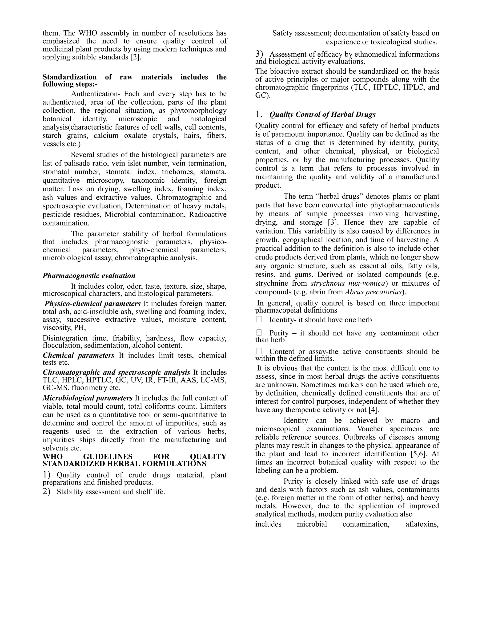 them. The WHO assembly in number of resolutions has
emphasized the need to ensure quality control of
medicinal plant products by using modern techniques and
applying suitable standards [2].
Standardization of raw materials includes the
following steps:Authentication- Each and every step has to be
authenticated, area of the collection, parts of the plant
collection, the regional situation, as phytomorphology
botanical identity, microscopic and histological
analysis(characteristic features of cell walls, cell contents,
starch grains, calcium oxalate crystals, hairs, fibers,
vessels etc.)
Several studies of the histological parameters are
list of palisade ratio, vein islet number, vein termination,
stomatal number, stomatal index, trichomes, stomata,
quantitative microscopy, taxonomic identity, foreign
matter. Loss on drying, swelling index, foaming index,
ash values and extractive values, Chromatographic and
spectroscopic evaluation, Determination of heavy metals,
pesticide residues, Microbial contamination, Radioactive
contamination.
The parameter stability of herbal formulations
that includes pharmacognostic parameters, physicochemical parameters, phyto-chemical parameters,
microbiological assay, chromatographic analysis.
Pharmacognostic evaluation
It includes color, odor, taste, texture, size, shape,
microscopical characters, and histological parameters.
Physico-chemical parameters It includes foreign matter,
total ash, acid-insoluble ash, swelling and foaming index,
assay, successive extractive values, moisture content,
viscosity, PH,
Disintegration time, friability, hardness, flow capacity,
flocculation, sedimentation, alcohol content.
Chemical parameters It includes limit tests, chemical
tests etc.
Chromatographic and spectroscopic analysis It includes
TLC, HPLC, HPTLC, GC, UV, IR, FT-IR, AAS, LC-MS,
GC-MS, fluorimetry etc.
Microbiological parameters It includes the full content of
viable, total mould count, total coliforms count. Limiters
can be used as a quantitative tool or semi-quantitative to
determine and control the amount of impurities, such as
reagents used in the extraction of various herbs,
impurities ships directly from the manufacturing and
solvents etc.
WHO
GUIDELINES
FOR
QUALITY
STANDARDIZED HERBAL FORMULATIONS
1) Quality control of crude drugs material, plant
preparations and finished products.
2) Stability assessment and shelf life.

Safety assessment; documentation of safety based on
experience or toxicological studies.

3) Assessment of efficacy by ethnomedical informations
and biological activity evaluations.
The bioactive extract should be standardized on the basis
of active principles or major compounds along with the
chromatographic fingerprints (TLC, HPTLC, HPLC, and
GC).
1. Quality Control of Herbal Drugs
Quality control for efficacy and safety of herbal products
is of paramount importance. Quality can be defined as the
status of a drug that is determined by identity, purity,
content, and other chemical, physical, or biological
properties, or by the manufacturing processes. Quality
control is a term that refers to processes involved in
maintaining the quality and validity of a manufactured
product.
The term “herbal drugs” denotes plants or plant
parts that have been converted into phytopharmaceuticals
by means of simple processes involving harvesting,
drying, and storage [3]. Hence they are capable of
variation. This variability is also caused by differences in
growth, geographical location, and time of harvesting. A
practical addition to the definition is also to include other
crude products derived from plants, which no longer show
any organic structure, such as essential oils, fatty oils,
resins, and gums. Derived or isolated compounds (e.g.
strychnine from strychnous nux-vomica) or mixtures of
compounds (e.g. abrin from Abrus precatorius).
In general, quality control is based on three important
pharmacopeial definitions
 Identity- it should have one herb
 Purity – it should not have any contaminant other
than herb
 Content or assay-the active constituents should be
within the defined limits.
It is obvious that the content is the most difficult one to
assess, since in most herbal drugs the active constituents
are unknown. Sometimes markers can be used which are,
by definition, chemically defined constituents that are of
interest for control purposes, independent of whether they
have any therapeutic activity or not [4].
Identity can be achieved by macro and
microscopical examinations. Voucher specimens are
reliable reference sources. Outbreaks of diseases among
plants may result in changes to the physical appearance of
the plant and lead to incorrect identification [5,6]. At
times an incorrect botanical quality with respect to the
labeling can be a problem.
Purity is closely linked with safe use of drugs
and deals with factors such as ash values, contaminants
(e.g. foreign matter in the form of other herbs), and heavy
metals. However, due to the application of improved
analytical methods, modern purity evaluation also
includes
microbial
contamination,
aflatoxins,

 