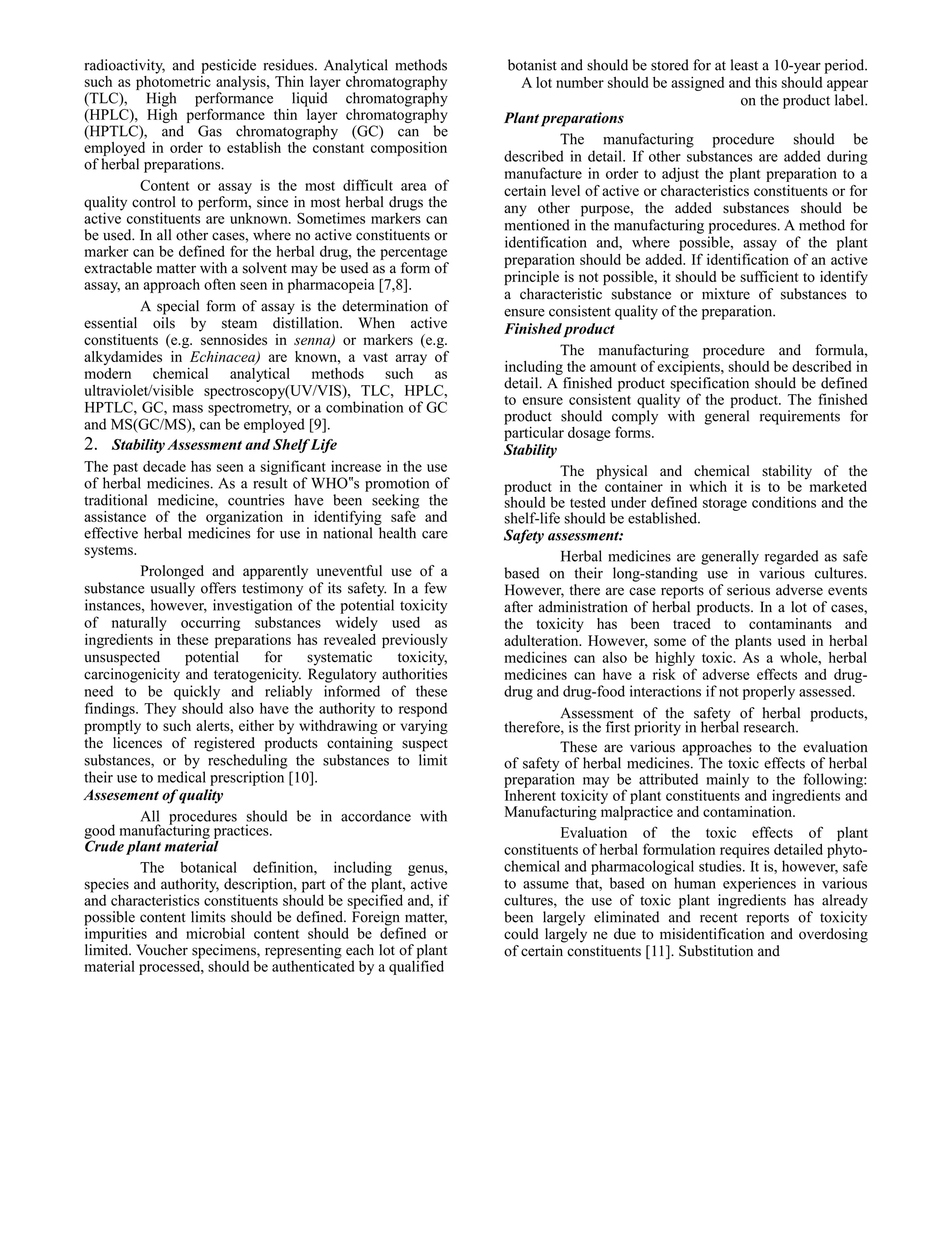 radioactivity, and pesticide residues. Analytical methods
such as photometric analysis, Thin layer chromatography
(TLC), High performance liquid chromatography
(HPLC), High performance thin layer chromatography
(HPTLC), and Gas chromatography (GC) can be
employed in order to establish the constant composition
of herbal preparations.
Content or assay is the most difficult area of
quality control to perform, since in most herbal drugs the
active constituents are unknown. Sometimes markers can
be used. In all other cases, where no active constituents or
marker can be defined for the herbal drug, the percentage
extractable matter with a solvent may be used as a form of
assay, an approach often seen in pharmacopeia [7,8].
A special form of assay is the determination of
essential oils by steam distillation. When active
constituents (e.g. sennosides in senna) or markers (e.g.
alkydamides in Echinacea) are known, a vast array of
modern chemical analytical methods such as
ultraviolet/visible spectroscopy(UV/VIS), TLC, HPLC,
HPTLC, GC, mass spectrometry, or a combination of GC
and MS(GC/MS), can be employed [9].
2. Stability Assessment and Shelf Life
The past decade has seen a significant increase in the use
of herbal medicines. As a result of WHO‟s promotion of
traditional medicine, countries have been seeking the
assistance of the organization in identifying safe and
effective herbal medicines for use in national health care
systems.
Prolonged and apparently uneventful use of a
substance usually offers testimony of its safety. In a few
instances, however, investigation of the potential toxicity
of naturally occurring substances widely used as
ingredients in these preparations has revealed previously
unsuspected
potential
for
systematic
toxicity,
carcinogenicity and teratogenicity. Regulatory authorities
need to be quickly and reliably informed of these
findings. They should also have the authority to respond
promptly to such alerts, either by withdrawing or varying
the licences of registered products containing suspect
substances, or by rescheduling the substances to limit
their use to medical prescription [10].
Assesement of quality
All procedures should be in accordance with
good manufacturing practices.
Crude plant material
The botanical definition, including genus,
species and authority, description, part of the plant, active
and characteristics constituents should be specified and, if
possible content limits should be defined. Foreign matter,
impurities and microbial content should be defined or
limited. Voucher specimens, representing each lot of plant
material processed, should be authenticated by a qualified

botanist and should be stored for at least a 10-year period.
A lot number should be assigned and this should appear
on the product label.
Plant preparations
The manufacturing procedure should be
described in detail. If other substances are added during
manufacture in order to adjust the plant preparation to a
certain level of active or characteristics constituents or for
any other purpose, the added substances should be
mentioned in the manufacturing procedures. A method for
identification and, where possible, assay of the plant
preparation should be added. If identification of an active
principle is not possible, it should be sufficient to identify
a characteristic substance or mixture of substances to
ensure consistent quality of the preparation.
Finished product
The manufacturing procedure and formula,
including the amount of excipients, should be described in
detail. A finished product specification should be defined
to ensure consistent quality of the product. The finished
product should comply with general requirements for
particular dosage forms.
Stability
The physical and chemical stability of the
product in the container in which it is to be marketed
should be tested under defined storage conditions and the
shelf-life should be established.
Safety assessment:
Herbal medicines are generally regarded as safe
based on their long-standing use in various cultures.
However, there are case reports of serious adverse events
after administration of herbal products. In a lot of cases,
the toxicity has been traced to contaminants and
adulteration. However, some of the plants used in herbal
medicines can also be highly toxic. As a whole, herbal
medicines can have a risk of adverse effects and drugdrug and drug-food interactions if not properly assessed.
Assessment of the safety of herbal products,
therefore, is the first priority in herbal research.
These are various approaches to the evaluation
of safety of herbal medicines. The toxic effects of herbal
preparation may be attributed mainly to the following:
Inherent toxicity of plant constituents and ingredients and
Manufacturing malpractice and contamination.
Evaluation of the toxic effects of plant
constituents of herbal formulation requires detailed phytochemical and pharmacological studies. It is, however, safe
to assume that, based on human experiences in various
cultures, the use of toxic plant ingredients has already
been largely eliminated and recent reports of toxicity
could largely ne due to misidentification and overdosing
of certain constituents [11]. Substitution and

 