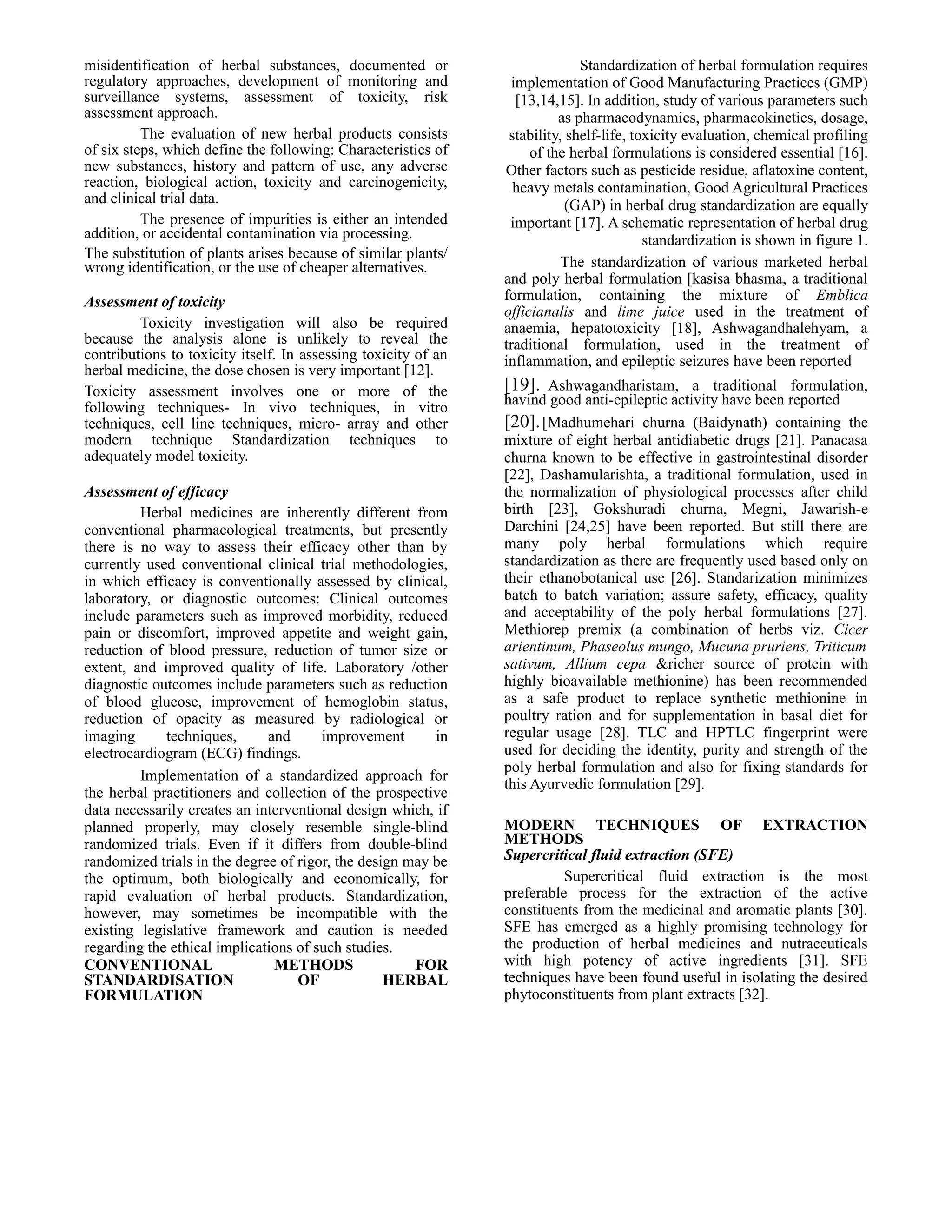 misidentification of herbal substances, documented or
regulatory approaches, development of monitoring and
surveillance systems, assessment of toxicity, risk
assessment approach.
The evaluation of new herbal products consists
of six steps, which define the following: Characteristics of
new substances, history and pattern of use, any adverse
reaction, biological action, toxicity and carcinogenicity,
and clinical trial data.
The presence of impurities is either an intended
addition, or accidental contamination via processing.
The substitution of plants arises because of similar plants/
wrong identification, or the use of cheaper alternatives.
Assessment of toxicity
Toxicity investigation will also be required
because the analysis alone is unlikely to reveal the
contributions to toxicity itself. In assessing toxicity of an
herbal medicine, the dose chosen is very important [12].
Toxicity assessment involves one or more of the
following techniques- In vivo techniques, in vitro
techniques, cell line techniques, micro- array and other
modern technique Standardization techniques to
adequately model toxicity.
Assessment of efficacy
Herbal medicines are inherently different from
conventional pharmacological treatments, but presently
there is no way to assess their efficacy other than by
currently used conventional clinical trial methodologies,
in which efficacy is conventionally assessed by clinical,
laboratory, or diagnostic outcomes: Clinical outcomes
include parameters such as improved morbidity, reduced
pain or discomfort, improved appetite and weight gain,
reduction of blood pressure, reduction of tumor size or
extent, and improved quality of life. Laboratory /other
diagnostic outcomes include parameters such as reduction
of blood glucose, improvement of hemoglobin status,
reduction of opacity as measured by radiological or
imaging
techniques,
and
improvement
in
electrocardiogram (ECG) findings.
Implementation of a standardized approach for
the herbal practitioners and collection of the prospective
data necessarily creates an interventional design which, if
planned properly, may closely resemble single-blind
randomized trials. Even if it differs from double-blind
randomized trials in the degree of rigor, the design may be
the optimum, both biologically and economically, for
rapid evaluation of herbal products. Standardization,
however, may sometimes be incompatible with the
existing legislative framework and caution is needed
regarding the ethical implications of such studies.
CONVENTIONAL
METHODS
FOR
STANDARDISATION
OF
HERBAL
FORMULATION

Standardization of herbal formulation requires
implementation of Good Manufacturing Practices (GMP)
[13,14,15]. In addition, study of various parameters such
as pharmacodynamics, pharmacokinetics, dosage,
stability, shelf-life, toxicity evaluation, chemical profiling
of the herbal formulations is considered essential [16].
Other factors such as pesticide residue, aflatoxine content,
heavy metals contamination, Good Agricultural Practices
(GAP) in herbal drug standardization are equally
important [17]. A schematic representation of herbal drug
standardization is shown in figure 1.
The standardization of various marketed herbal
and poly herbal formulation [kasisa bhasma, a traditional
formulation, containing the mixture of Emblica
officianalis and lime juice used in the treatment of
anaemia, hepatotoxicity [18], Ashwagandhalehyam, a
traditional formulation, used in the treatment of
inflammation, and epileptic seizures have been reported

[19]. Ashwagandharistam, a traditional formulation,
havind good anti-epileptic activity have been reported
[20]. [Madhumehari churna (Baidynath) containing the
mixture of eight herbal antidiabetic drugs [21]. Panacasa
churna known to be effective in gastrointestinal disorder
[22], Dashamularishta, a traditional formulation, used in
the normalization of physiological processes after child
birth [23], Gokshuradi churna, Megni, Jawarish-e
Darchini [24,25] have been reported. But still there are
many poly herbal formulations which require
standardization as there are frequently used based only on
their ethanobotanical use [26]. Standarization minimizes
batch to batch variation; assure safety, efficacy, quality
and acceptability of the poly herbal formulations [27].
Methiorep premix (a combination of herbs viz. Cicer
arientinum, Phaseolus mungo, Mucuna pruriens, Triticum
sativum, Allium cepa &richer source of protein with
highly bioavailable methionine) has been recommended
as a safe product to replace synthetic methionine in
poultry ration and for supplementation in basal diet for
regular usage [28]. TLC and HPTLC fingerprint were
used for deciding the identity, purity and strength of the
poly herbal formulation and also for fixing standards for
this Ayurvedic formulation [29].
MODERN TECHNIQUES OF EXTRACTION
METHODS
Supercritical fluid extraction (SFE)
Supercritical fluid extraction is the most
preferable process for the extraction of the active
constituents from the medicinal and aromatic plants [30].
SFE has emerged as a highly promising technology for
the production of herbal medicines and nutraceuticals
with high potency of active ingredients [31]. SFE
techniques have been found useful in isolating the desired
phytoconstituents from plant extracts [32].

 