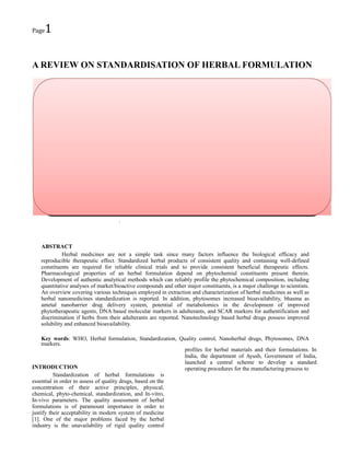 Page

1

A REVIEW ON STANDARDISATION OF HERBAL FORMULATION

.

ABSTRACT
Herbal medicines are not a simple task since many factors influence the biological efficacy and
reproducible therapeutic effect. Standardized herbal products of consistent quality and containing well-defined
constituents are required for reliable clinical trials and to provide consistent beneficial therapeutic effects.
Pharmacological properties of an herbal formulation depend on phytochemial constituents present therein.
Development of authentic analytical methods which can reliably profile the phytochemical composition, including
quantitative analyses of market/bioactive compounds and other major constituents, is a major challenge to scientists.
An overview covering various techniques employed in extraction and characterization of herbal medicines as well as
herbal nanomedicines standardization is reported. In addition, phytosomes increased bioavailability, bhasma as
ametal nanobarrier drug delivery system, potential of metabolomics in the development of improved
phytotherapeutic agents, DNA based molecular markers in adulterants, and SCAR markers for authentification and
discrimination if herbs from their adulterants are reported. Nanotechnology based herbal drugs possess improved
solubility and enhanced bioavailability.
Key words: WHO, Herbal formulation, Standardization, Quality control, Nanoherbal drugs, Phytosomes, DNA
markers.
profiles for herbal materials and their formulations. In
India, the department of Ayush, Government of India,
launched a central scheme to develop a standard
INTRODUCTION
operating procedures for the manufacturing process to
Standardization of herbal formulations is
essential in order to assess of quality drugs, based on the
concentration of their active principles, physical,
chemical, phyto-chemical, standardization, and In-vitro,
In-vivo parameters. The quality assessment of herbal
formulations is of paramount importance in order to
justify their acceptability in modern system of medicine
[1]. One of the major problems faced by the herbal
industry is the unavailability of rigid quality control

 