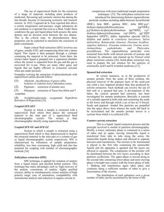 The use of supercritical fluids for the extraction
of a range of materials including plant products of
medicinal, flavouring and cosmetic interest has during the
last decade, become of increasing economic and research
interest. In 1822, Cagniard de la Tour reported that above
a certain temperature and pressure, single substances do
not condense or evaporate but exist as a fluid. Under these
conditions the gas and liquid phase both possess the same
density and no division exist between the two phases.
This is the critical state. In phytochemistry these
properties can be exploited to maximize the extraction of
plant constituents.
Super critical fluid extraction (SFE) involves use
of gases, usually CO2, and compressing them into a dense
liquid. This liquid is then pumped through a cylinder
containing the material to be extracted. From there, the
extract laden liquid is pumped into a separation chamber
where the extract is separated from the gas and the gas is
recovered for re-use. There are many other gases and
liquids that are highly efficient as extraction solvents
when put under pressure.
Examples ivolving the extraction of phytochemicals with
supercritical carbon dioxide follow:

(1)
(2)
(3)

Alkaloids : decaffenation of green coffee
Isolation of vindoline from Cathranthus roseus.

Pigments : extraction of annatto sees
Diterpene: extraction of Taxus brevifolia and T
.cuspidata

(4)

Acylphloroglucinols:
derivative of Hypericum [33].

oxygenated

Hyperforin

Coupled SFE-SFC
System in which a sample is extracted with a
supercritical fluid which then places the extracted
material in the inlet part of a supercritical fluid
chromatographic system. The extract is than
chromatographic directly using supercritical fluid.
Coupled SFE-GC and SFE-LC
System in which a sample is extracted using a
supercritical fluid which is then depressurized to deposit
the extracted material in the inlet part or a column of gas
or liquid chromatographic system respectively. SFE is
characterized by robustness of sample preparation,
reliability, less time consuming, high yield and also has
potential for coupling with number of chromatographic
methods [34].
Solid phase extraction (SPE)
SPE technique is applied for isolation of analyte
from a liquid matrix and purified herbal extracts. This
technique has many advantages such as: high recovery of
the analyte, concentrate of analyte, highly purified
extracts, ability to simultaneously extract analytes of high
polarity range, ease of automation, compatability with
instrumental analysis and reduction in organic solvent in

comparision with more traditional sample preparation
techniques [35]. The solid phase extraction was
introduced for determining thirteen organochlorine
pesticide residues including alpha-benzene hexachloride
(BHC), beta BHC, gamma BHC, delta BHC,p,p‟dichloro-diphenyldichloroethylene
(pp‟DDE),
p,p‟dichloro-di-phenydichloroehane (pp‟DDD), o,p‟dichloro-diphenytrichloroetane (op‟-DDT), pp‟-DDT
heptachlor (HEPT), aldrin, heptachlor epoxide (HCE),
dieldrin and andrin in scutellaria baicalensis, Salvia
miltiorrhiza, Belamcanda chinensis, Paeoniae lactiflore,
Angelica dahurica, Arisaema erubescens, Fructus arctii,
Anemarrhena
asphodelodes
and
Platycodon
grandiflorum. The organochlorine pesticides were
extracted from herbs with mixed solvents of acetone and
n-hexane by ultrasonic and cleaned up by Florosil solid
phase extraction column [36]. Solid phase extraction was
used to prepare the test solution for the analysis of
aristolochic acid I and II in herbal medicines [37].
Spouted bed extraction
In certain instances, as in the production of
annatto powder from the seeds of Bixa orellana, the
physical removal of the pigment layer of the seed-coat
can yield a less impaired product than that produced by
solvent extraction. Such methods can involve the use of
ball mill or a spouted bed unit. A development of the
latter, the conical spouted bed extractor, has been
investigated for annatto production. Basically it consists
of a cylinder tapered at both ends and containing the seeds
at the lower end through which a jet of hot air if forced.
Seeds and pigment –loaded fine particles are propelled
into the space above from whence the seeds fall back to
be recirculated and the annatto powder moves to a
cyclone from which it is collected [38].
Counter-current extraction
This is a liquid- liquid extraction process and the
principle involved is similar to partition chromatography.
Briefly, a lower, stationary phase is contained in a series
of tubes and an upper, moving immiscible liquid is
transferred from tube to tube along the series, the
immiscible liquids being shaken and allowed to separate
between each transference. The mixture to be fractionated
is placed in the first tube containing the immiscible
liquids and the apparatus is agitated and the layers are
allowed to separate. The components of the mixture will
be distributed between the two layers according to their
partition coefficients. The upper phase is moved along to
the second tube containing lower phase and more moving
phase is brought into contact with the lower phase of tube
1. Shaking and transference again takes place and
continues along a sufficient number of tubes to give a
fractionation of the mixture.
The distribution of each substance over a given
number of tubes can be ascertained by the terms of the

 
