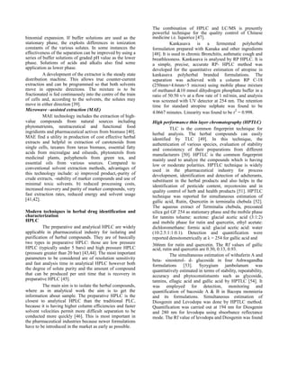 binomial expansion. If buffer solutions are used as the
stationary phase, the exploits differences in ionization
constants of the various solutes. In some instances the
effectiveness of the separation can be improved by using a
series of buffer solutions of graded pH value as the lower
phase. Solutions of acids and alkalis also find some
application as lower phase.
A development of the extractor is the steady state
distribution machine. This allows true counter-current
extraction and can be programmed so that both solvents
move in opposite directions. The mixture is to be
fractionated is fed continuously into the centre of the train
of cells and, according to the solvents, the solutes may
move in either direction [39].
Microwave –assisted extraction (MAE)
MAE technology includes the extraction of highvalue compounds from natural sources including
phytonutrients, neutraceutical and functional food
ingridients and pharmaceutical actives from biomass [40].
MAE find a utility in production of cost effective herbal
extracts and helpful in extraction of carotenoids from
single cells, taxanes from taxus biomass, essential fatty
acids from microalgae and oilseeds, phytosterols from
medicinal plants, polyphenols from green tea, and
essential oils from various sources. Compared to
conventional solvent extraction methods, advantages of
this technology include: a) improved product,-purity of
crude extracts, -stability of marker compounds and use of
minimal toxic solvents. b) reduced processing costs,
increased recovery and purity of marker compounds, very
fast extraction rates, reduced energy and solvent usage
[41,42].
Modern techniques in herbal drug identification and
characterization
HPLC
The preparative and analytical HPLC are widely
applicable in pharmaceutical industry for isolating and
purification of herbal compounds. They are of basically
two types in preparative HPLC: those are low pressure
HPLC (typically under 5 bars) and high pressure HPLC
(pressure greater than 20 bar) [43,44]. The most important
parameters to be considered are of resolution sensitivity
and fast analysis time in analytical HPLC however both
the degree of solute purity and the amount of compound
that can be produced per unit time that is recovery in
preparative HPLC [45].
The main aim is to isolate the herbal compounds,
where as in analytical work the aim is to get the
information about sample. The preparative HPLC is the
closest to analytical HPLC than the traditional PLC,
because it is having higher column efficiencies and faster
solvent velocities permit more difficult separation to be
conducted more quickly [46]. This is most important in
the pharmaceutical industries because newer formulations
have to be introduced in the market as early as possible.

The combination of HPLC and LC/MS is presently
powerful technique for the quality control of Chinese
medicine i.e. liquorice [47].
Kankasava is a fermented polyherbal
formulation prepared with Kanaka and other ingredients
[48]. It is used in chronic Bronchitis, asthmatic cough and
breathlessness. Kankasava is analysed by RP HPLC. It is
a simple, precise, accurate RP- HPLC method was
developed for the quantitative estimation of atropine in
kankasava polyherbal branded formulations. The
separation was achieved with a column RP C-18
(250mm×4.6mm×5 micron) using mobile phase mixture
of methanol &10 mmol dihydrogen phosphate buffer in a
ratio of 50:50 v/v at a flow rate of 1 ml/min, and analysis
was screened with UV detector at 254 nm. The retention
time for standard atropine sulphate was found to be
4.0667 minutes. Linearity was found to be r2 = 0.998.
High performance thin layer chromatography (HPTLC)
TLC is the common fingerprint technique for
herbal analysis. The herbal compounds can easily
identified by TLC [49]. In this technique, the
authentication of various species, evaluation of stability
and consistency of their preparations from different
manufacturers [50]. HPTLC is the common fingerprint
mainly used to analyze the compounds which is having
low or moderate polarities. HPTLC technique is widely
used in the pharmaceutical industry for process
development, identification and detection of adulterants,
substituent in the herbal products and also helps in the
identification of pesticide content, mycotoxins and in
quality control of herb and health products [51]. HPTLC
technique was reported for simultaneous estimation of
gallic acid, Rutin, Quercetin in terminalia chebula [52].
The aqueous extract of Terminalia chebula, precoated
silica gel GF 254 as stationary phase and the mobile phase
for tannins toluene: acetone: glacial acetic acid (3:1:2)
and mobile phase for rutin and quercetin, ethyl acetate:
dichloromethane: formic acid: glacial acetic acid: water
(10:2.5:1:1:0.1). Detection and quantification were
reported densitometrically at λ = 254 for gallic acid and
366nm for rutin and quercetin. The Rf values of gallic
acid, rutin and quercetin are 0.30, 0.13, 0.93.
The simultaneous estimation of withaferin A and
beta- sinosterol- d- glucoside in four Ashwagandha
formulations [53]. Syzygium jambolanum was
quantitatively estimated in terms of stability, repeatability,
accuracy and phytoconstistuents such as glycoside,
tannins, ellagic acid and gallic acid by HPTLC [54]. It
was employed for detection, monitoring and
quantification of bacoside A & B in Bacopa monnieria
and its formulations. Simultaneous estimation of
Diosgenin and Levodopa was done by HPTLC method.
Quantification was carried out at 194 nm for Diosgenin
and 280 nm for levodopa using sbsorbance reflectance
mode. The Rf value of levodopa and Diosgenin was found

 