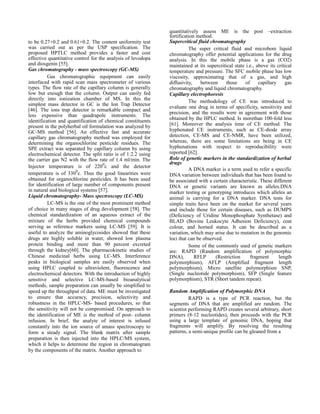 to be 0.27+0.2 and 0.61+0.2. The content uniformity test
was carried out as per the USP specification. The
proposed HPTLC method provides a faster and cost
effective quantitative control for the analysis of levodopa
and diosgenin [55].
Gas chromatography - mass spectroscopy (GC-MS)
Gas chromatographic equipment can easily
interfaced with rapid scan mass spectrometer of various
types. The flow rate of the capillary column is generally
low but enough that the column. Output can easily fed
directly into ionization chamber of MS. In this the
simplest mass detector in GC is the Ion Trap Detector
[46]. The ions trap detector is remarkable compact and
less expensive than quadrapole instruments. The
identification and quantification of chemical constituents
present in the polyherbal oil formulation was analyzed by
GC-MS method [56]. An effective fast and accurate
capillary gas chromatography method was employed for
determining the organochlorine pesticide residues. The
SPE extract was separated by capillary column by using
electrochemical detector. The split ratio is of 1:2.2 using
the carrier gas N2 with the flow rate of 1.4 ml/min. The
Injector temperature is of 2200c and the detector
temperature is of 3300c. Thus the good linearities were
obtained for organochlorine pesticides. It has been used
for identification of large number of components present
in natural and biological systems [57].
Liquid chromatography- Mass spectroscopy (LC-MS)
LC-MS is the one of the most prominent method
of choice in many stages of drug development [58]. The
chemical standardization of an aqueous extract of the
mixture of the herbs provided chemical compounds
serving as reference markers using LC-MS [59]. It is
useful to analyze the aminoglycosides showed that these
drugs are highly soluble in water, showed low plasma
protein binding and more than 90 percent excreted
through the kidney[60]. The pharmacokinetic studies of
Chinese medicinal herbs using LC-MS. Interference
peaks in biological samples are easily observed when
using HPLC coupled to ultraviolent, fluorescence and
electrochemical detectors. With the introduction of highly
sensitive and selective LC-MS-based bioanalytical
methods, sample preparation can usually be simplified to
speed up the throughput of data. ME must be investigated
to ensure that accuracy, precision, selectivity and
robustness in the HPLC-MS- based procedures, so that
the sensitivity will not be compromised. On approach to
the identification of ME is the method of post- column
infusion. In brief, the analyte of interest is infused
constantly into the ion source of amass spectroscopy to
form a steady signal. The blank matrix after sample
preparation is then injected into the HPLC/MS system,
which it helps to determine the region in chromatogram
by the components of the matrix. Another approach to

quantitatively assess ME is the post –extraction
fortification method.
Supercritical fluid chromatography
The super critical fluid and microbore liquid
chromatography offer potential applications for the drug
analysis. In this the mobile phase is a gas (CO2)
maintained at its supercritical state i.e., above its critical
temperature and pressure. The SFC mobile phase has low
viscosity, approximating that of a gas, and high
diffusivity,
between
those
of
capillary
gas
chromatography and liquid chromatography.
Capillary electrophoresis
The methodology of CE was introduced to
evaluate one drug in terms of specificity, sensitivity and
precision, and the results were in agreement with those
obtained by the HPLC method. Is morethan 100-fold less
[61]. Moreover the analysis time of CE method. The
hyphenated CE instruments, such as CE-diode array
detection, CE-MS and CE-NMR, have been utilized,
whereas, there are some limitations are being in CE
hyphenations with respect to reproducibility were
reported [62].
Role of genetic markers in the standardization of herbal
drugs
A DNA marker is a term used to refer a specific
DNA variation between individuals that has been found to
be associated with a certain characteristic. These different
DNA or genetic variants are known as alleles.DNA
marker testing or genotyping introduces which alleles an
animal is carrying for a DNA marker. DNA tests for
simple traits have been on the market for several years
and include those for certain diseases, such as DUMPS
(Deficiency of Uridine Monophosphate Synthetase) and
BLAD (Bovine Leukocyte Adhesion Deficiency), coat
colour, and horned status. It can be described as a
variation, which may arise due to mutation in the genomic
loci that can be observed.
Some of the commonly used of genetic markers
are: RAPD (Random amplification of polymorphic
DNA),
RFLP
(Restriction
fragment
length
polymorphism), AFLP (Amplified fragment length
polymorphism), Micro satellite polymorphism SNP,
(Single nucleotide polymorphism), SFP (Single feature
polymorphism), STR (Short tandem repeat).
Random Amplification of Polymorphic DNA
RAPD is a type of PCR reaction, but the
segments of DNA that are amplified are random. The
scientist performing RAPD creates several arbitrary, short
primers (8-12 nucleotides), then proceeds with the PCR
using a large template of genomic DNA, hoping that
fragments will amplify. By resolving the resulting
patterns, a semi-unique profile can be gleaned from a

 