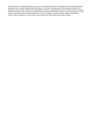 The advancement of analytical techniques will serve as a rapid and specific tool in the herbal research, thereby, allowing the
manufacturers to set quality standards and specifications so as to seek marketing approval from regulatory authorities for
therapeutic efficacy, safety and shelf- life of herbal drugs. The effective regulation and control of herbal medicines moving in
international commerce also requires close liaison between national institutions that are able to keep under regular review all
aspects of production and use of herbal medicines, as well as to conduct or sponsor evaluative studies of their efficacy,
toxicity, safety, acceptability, cost and relative value compared with other drugs used in modern medicin

 