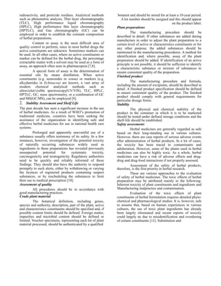 radioactivity, and pesticide residues. Analytical methods
such as photometric analysis, Thin layer chromatography
(TLC), High performance liquid chromatography
(HPLC), High performance thin layer chromatography
(HPTLC), and Gas chromatography (GC) can be
employed in order to establish the constant composition
of herbal preparations.
Content or assay is the most difficult area of
quality control to perform, since in most herbal drugs the
active constituents are unknown. Sometimes markers can
be used. In all other cases, where no active constituents or
marker can be defined for the herbal drug, the percentage
extractable matter with a solvent may be used as a form of
assay, an approach often seen in pharmacopeia [7,8].
A special form of assay is the determination of
essential oils by steam distillation. When active
constituents (e.g. sennosides in senna) or markers (e.g.
alkydamides in Echinacea) are known, a vast array of
modern chemical analytical methods such as
ultraviolet/visible spectroscopy(UV/VIS), TLC, HPLC,
HPTLC, GC, mass spectrometry, or a combination of GC
and MS(GC/MS), can be employed [9].
2. Stability Assessment and Shelf Life
The past decade has seen a significant increase in the use
of herbal medicines. As a result of WHO‟s promotion of
traditional medicine, countries have been seeking the
assistance of the organization in identifying safe and
effective herbal medicines for use in national health care
systems.
Prolonged and apparently uneventful use of a
substance usually offers testimony of its safety. In a few
instances, however, investigation of the potential toxicity
of naturally occurring substances widely used as
ingredients in these preparations has revealed previously
unsuspected
potential
for
systematic
toxicity,
carcinogenicity and teratogenicity. Regulatory authorities
need to be quickly and reliably informed of these
findings. They should also have the authority to respond
promptly to such alerts, either by withdrawing or varying
the licences of registered products containing suspect
substances, or by rescheduling the substances to limit
their use to medical prescription [10].
Assesement of quality
All procedures should be in accordance with
good manufacturing practices.
Crude plant material
The botanical definition, including genus,
species and authority, description, part of the plant, active
and characteristics constituents should be specified and, if
possible content limits should be defined. Foreign matter,
impurities and microbial content should be defined or
limited. Voucher specimens, representing each lot of plant
material processed, should be authenticated by a qualified

botanist and should be stored for at least a 10-year period.
A lot number should be assigned and this should appear
on the product label.
Plant preparations
The manufacturing procedure should be
described in detail. If other substances are added during
manufacture in order to adjust the plant preparation to a
certain level of active or characteristics constituents or for
any other purpose, the added substances should be
mentioned in the manufacturing procedures. A method for
identification and, where possible, assay of the plant
preparation should be added. If identification of an active
principle is not possible, it should be sufficient to identify
a characteristic substance or mixture of substances to
ensure consistent quality of the preparation.
Finished product
The manufacturing procedure and formula,
including the amount of excipients, should be described in
detail. A finished product specification should be defined
to ensure consistent quality of the product. The finished
product should comply with general requirements for
particular dosage forms.
Stability
The physical and chemical stability of the
product in the container in which it is to be marketed
should be tested under defined storage conditions and the
shelf-life should be established.
Safety assessment:
Herbal medicines are generally regarded as safe
based on their long-standing use in various cultures.
However, there are case reports of serious adverse events
after administration of herbal products. In a lot of cases,
the toxicity has been traced to contaminants and
adulteration. However, some of the plants used in herbal
medicines can also be highly toxic. As a whole, herbal
medicines can have a risk of adverse effects and drugdrug and drug-food interactions if not properly assessed.
Assessment of the safety of herbal products,
therefore, is the first priority in herbal research.
These are various approaches to the evaluation
of safety of herbal medicines. The toxic effects of herbal
preparation may be attributed mainly to the following:
Inherent toxicity of plant constituents and ingredients and
Manufacturing malpractice and contamination.
Evaluation of the toxic effects of plant
constituents of herbal formulation requires detailed phytochemical and pharmacological studies. It is, however, safe
to assume that, based on human experiences in various
cultures, the use of toxic plant ingredients has already
been largely eliminated and recent reports of toxicity
could largely ne due to misidentification and overdosing
of certain constituents [11]. Substitution and

 