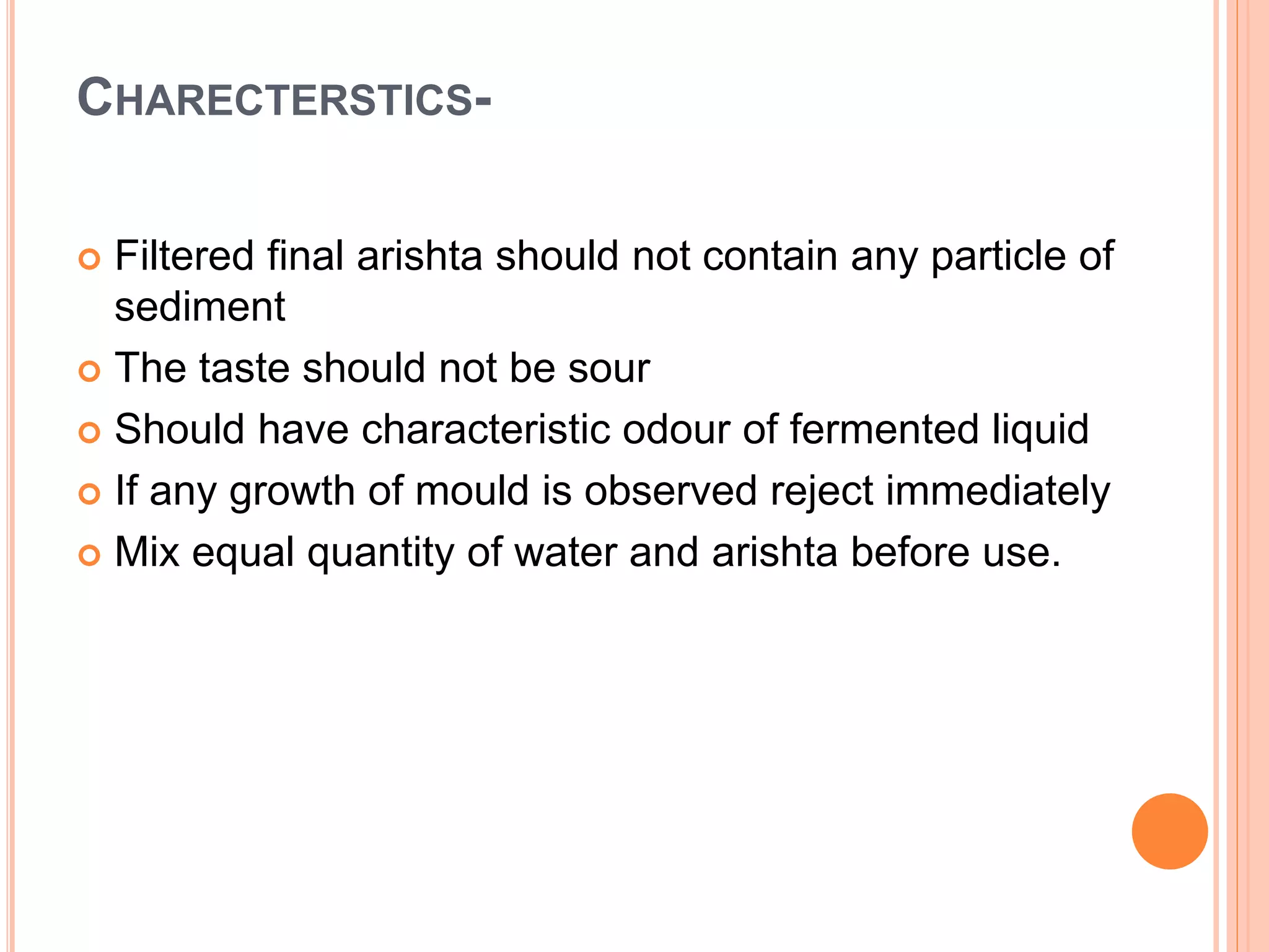 CHARECTERSTICS-
 Filtered final arishta should not contain any particle of
sediment
 The taste should not be sour
 Should have characteristic odour of fermented liquid
 If any growth of mould is observed reject immediately
 Mix equal quantity of water and arishta before use.
 