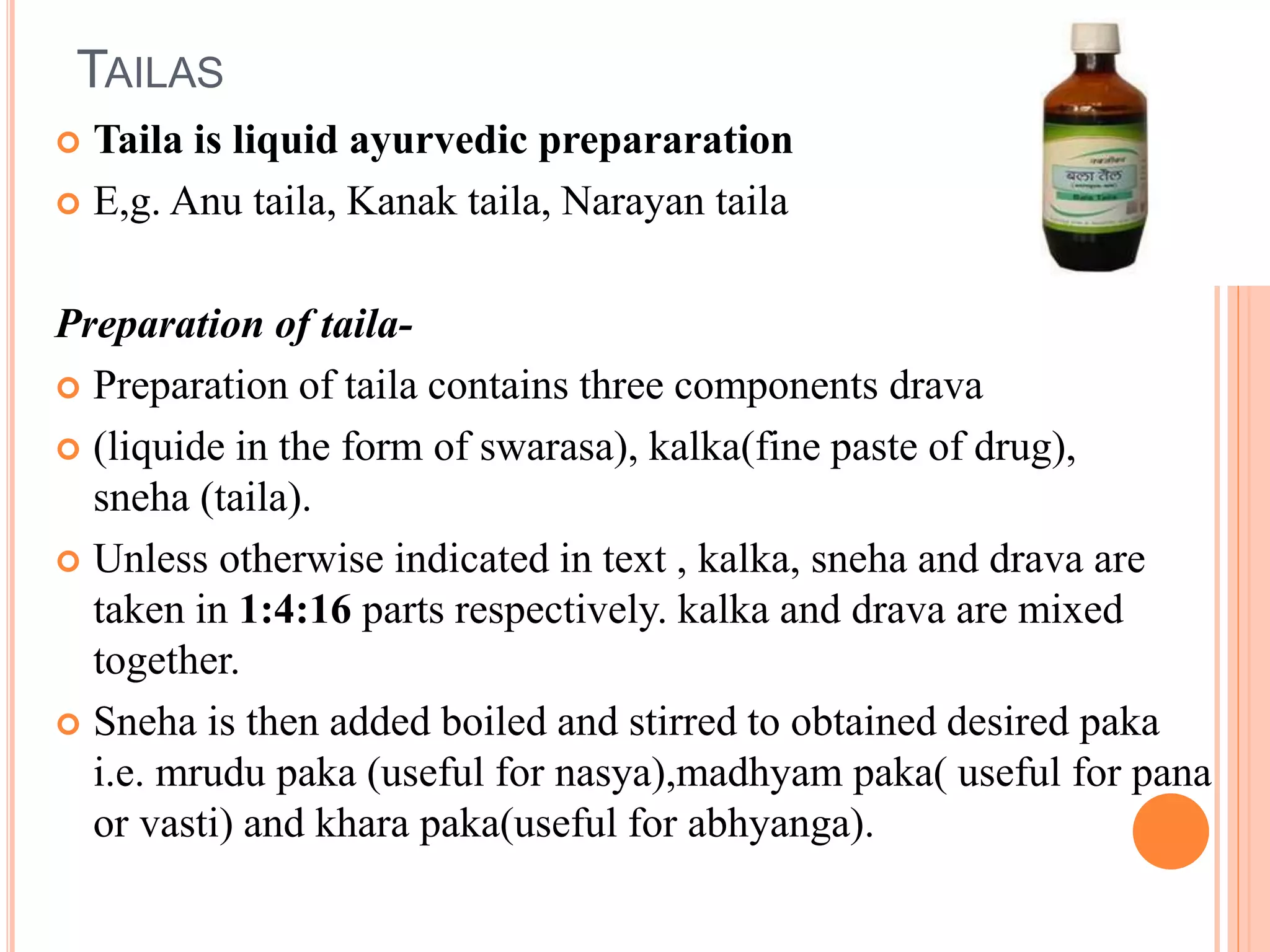 TAILAS
 Taila is liquid ayurvedic prepararation
 E,g. Anu taila, Kanak taila, Narayan taila
Preparation of taila-
 Preparation of taila contains three components drava
 (liquide in the form of swarasa), kalka(fine paste of drug),
sneha (taila).
 Unless otherwise indicated in text , kalka, sneha and drava are
taken in 1:4:16 parts respectively. kalka and drava are mixed
together.
 Sneha is then added boiled and stirred to obtained desired paka
i.e. mrudu paka (useful for nasya),madhyam paka( useful for pana
or vasti) and khara paka(useful for abhyanga).
 