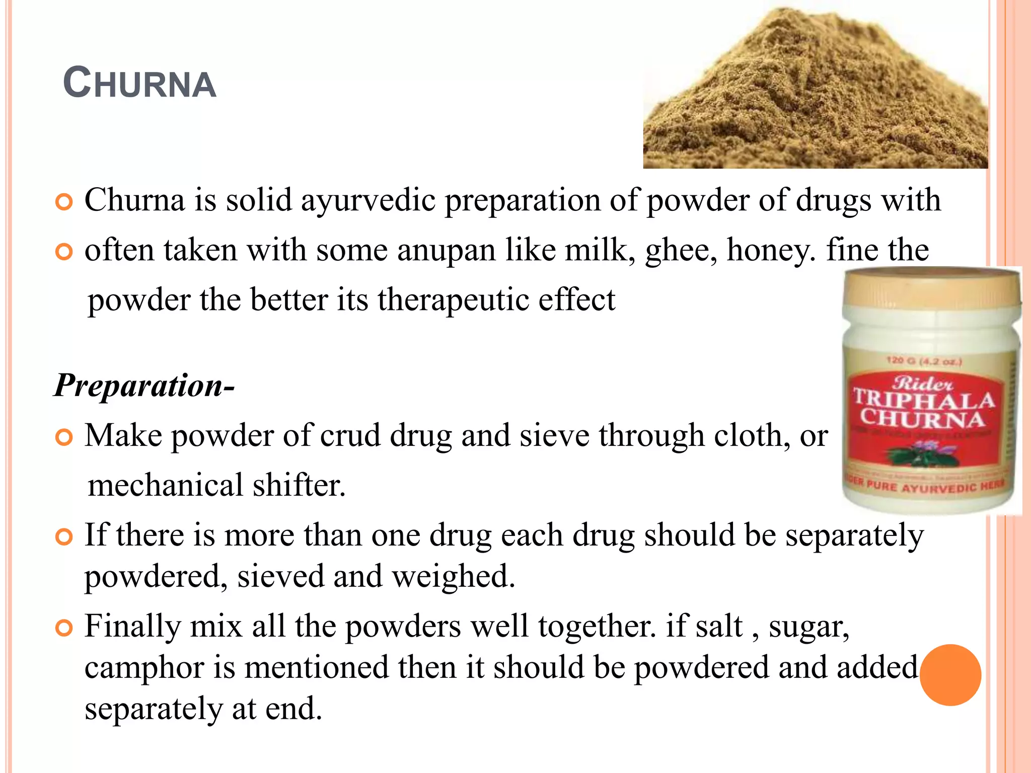 CHURNA
 Churna is solid ayurvedic preparation of powder of drugs with
 often taken with some anupan like milk, ghee, honey. fine the
powder the better its therapeutic effect
Preparation-
 Make powder of crud drug and sieve through cloth, or
mechanical shifter.
 If there is more than one drug each drug should be separately
powdered, sieved and weighed.
 Finally mix all the powders well together. if salt , sugar,
camphor is mentioned then it should be powdered and added
separately at end.
 