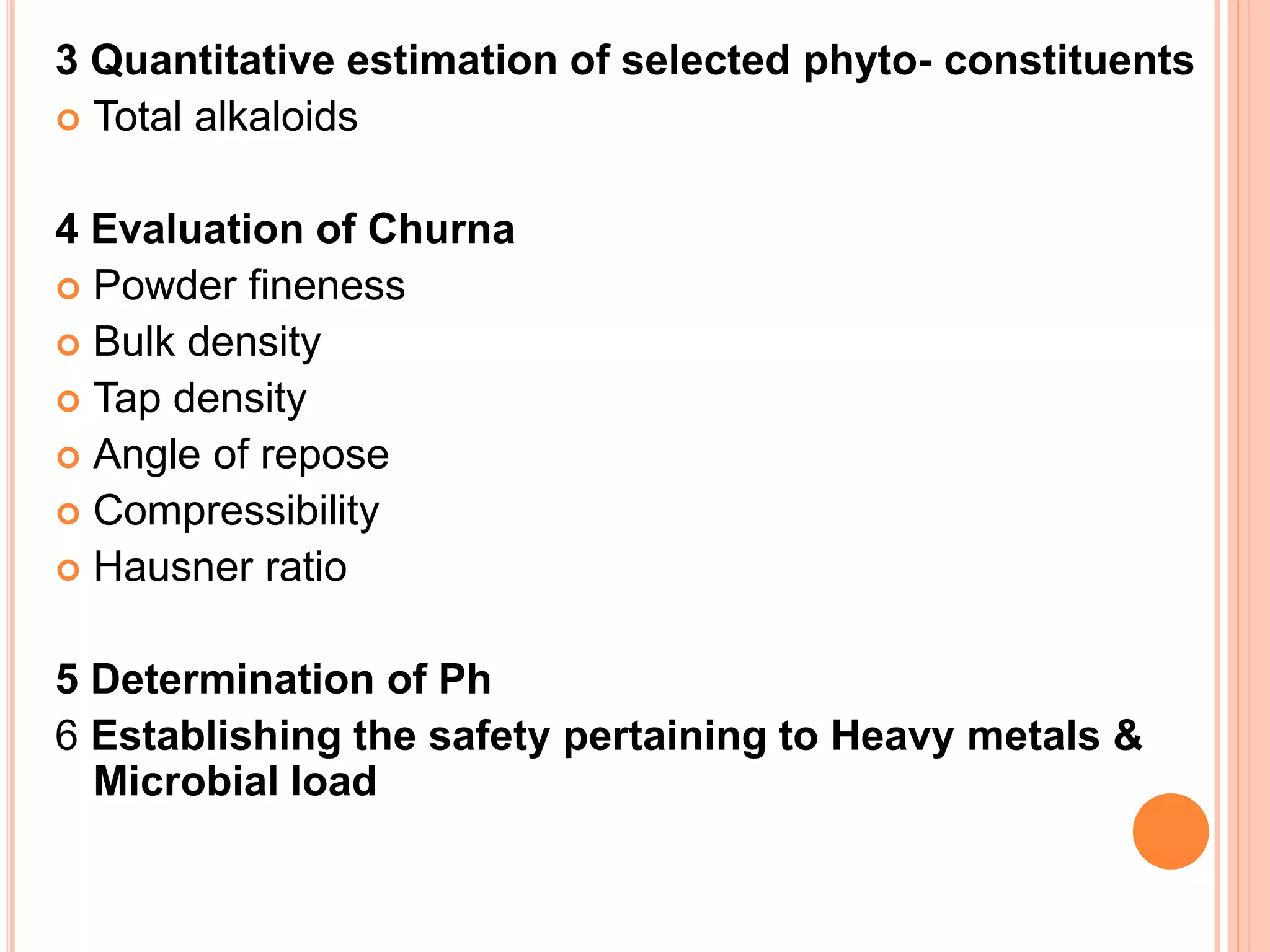 3 Quantitative estimation of selected phyto- constituents
 Total alkaloids
4 Evaluation of Churna
 Powder fineness
 Bulk density
 Tap density
 Angle of repose
 Compressibility
 Hausner ratio
5 Determination of Ph
6 Establishing the safety pertaining to Heavy metals &
Microbial load
 