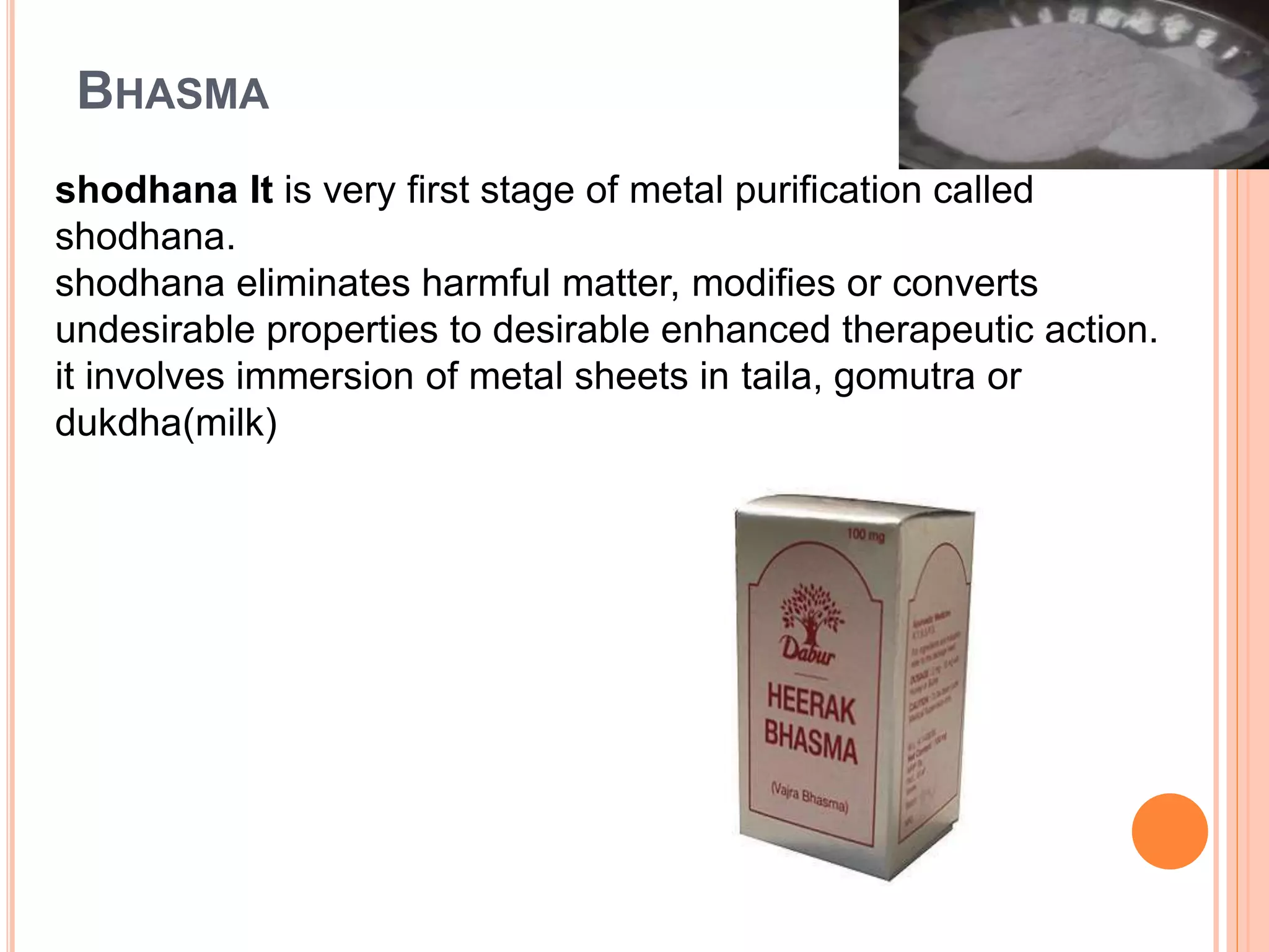 BHASMA
shodhana It is very first stage of metal purification called
shodhana.
shodhana eliminates harmful matter, modifies or converts
undesirable properties to desirable enhanced therapeutic action.
it involves immersion of metal sheets in taila, gomutra or
dukdha(milk)
 
