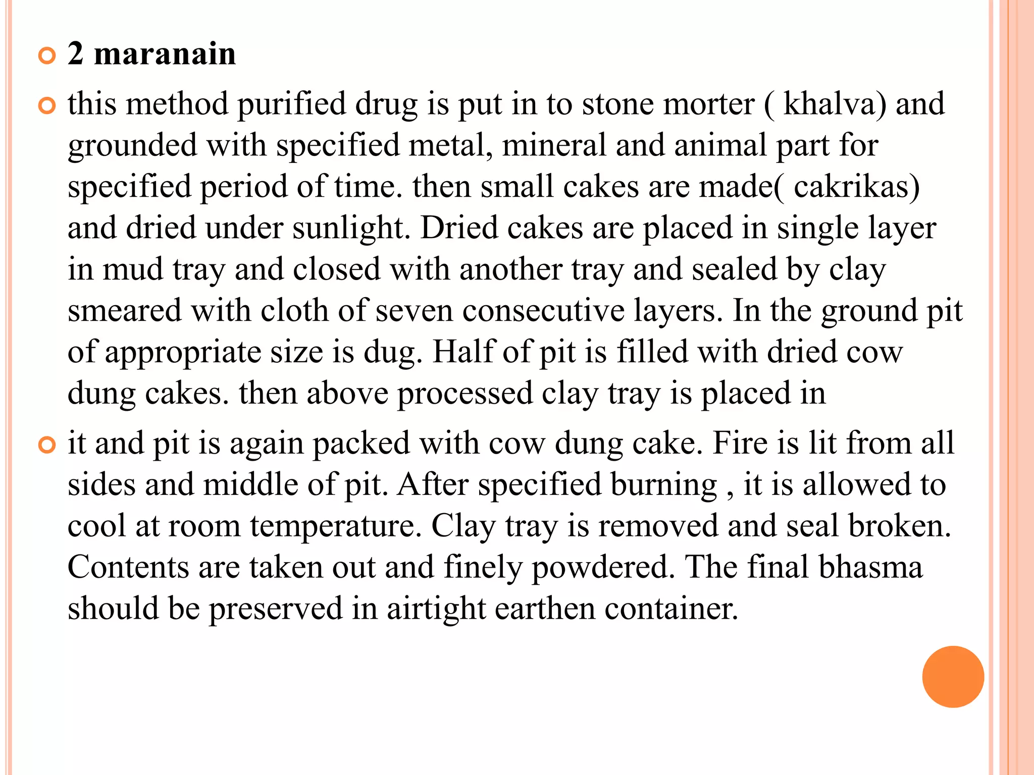  2 maranain
 this method purified drug is put in to stone morter ( khalva) and
grounded with specified metal, mineral and animal part for
specified period of time. then small cakes are made( cakrikas)
and dried under sunlight. Dried cakes are placed in single layer
in mud tray and closed with another tray and sealed by clay
smeared with cloth of seven consecutive layers. In the ground pit
of appropriate size is dug. Half of pit is filled with dried cow
dung cakes. then above processed clay tray is placed in
 it and pit is again packed with cow dung cake. Fire is lit from all
sides and middle of pit. After specified burning , it is allowed to
cool at room temperature. Clay tray is removed and seal broken.
Contents are taken out and finely powdered. The final bhasma
should be preserved in airtight earthen container.
 